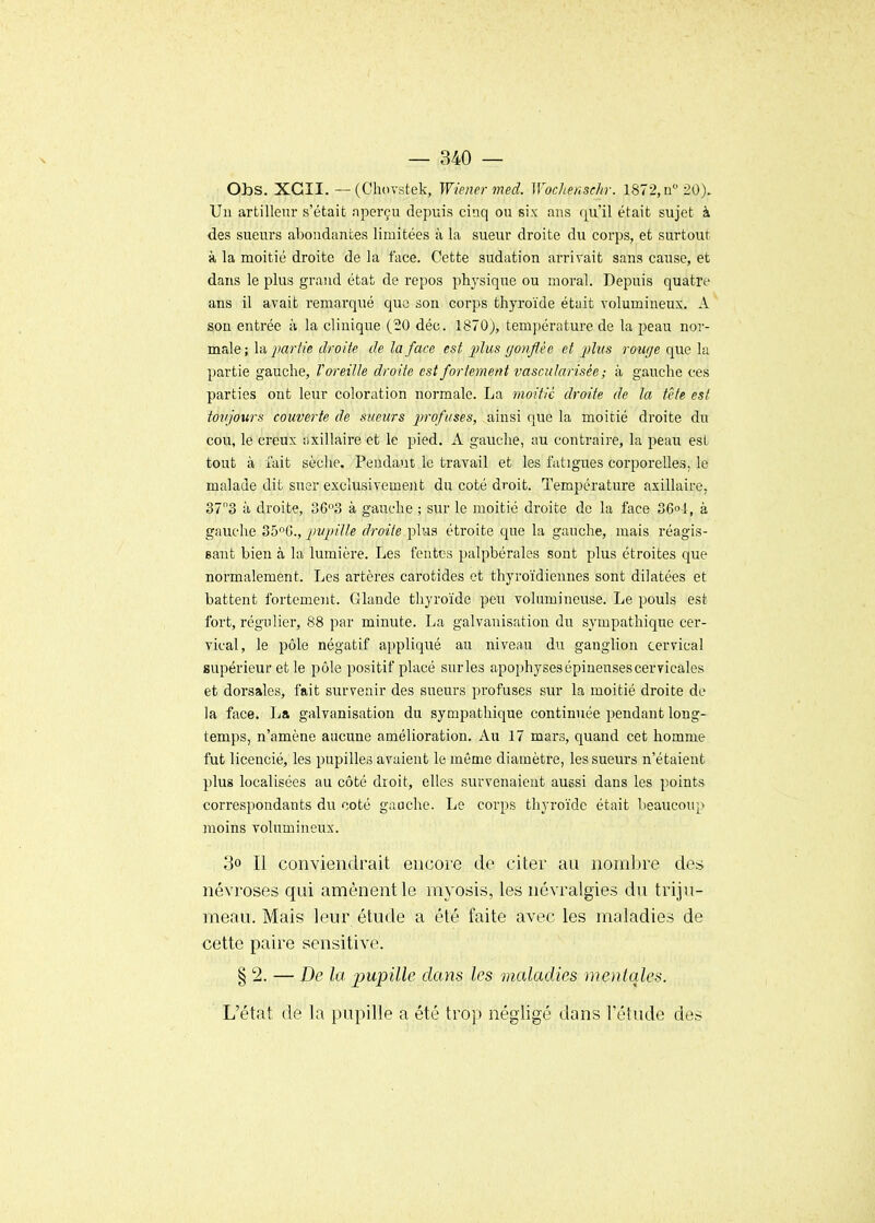 Obs. XGII. — (ChoTstek, Wiener med. Wochenschr. 1872, ii 20). Un artilleur s'était nperçu depuis cinq ou six ans qu'il était sujet à des siieurs abondantes limitées à la sueur droite du corps, et surtout à la moitié droite de la face. Cette sudation arrivait sans cause, et dans le plus grand état de repos physique ou moral. Depuis quatre ans il avait remarqué que son corps thyroïde était volumineux. A son entrée à la clinique {'^Q déc. 1870), température de la peau nor- male; \a partie droite de la face est jjIus gonflée et plus rouge que la partie gauche, T oreille droite est fortement vascularisée ; à gauche ces parties ont leur coloration normale. La moitié droite de la tête est tovjours couverte de sueurs jn-ofuses, ainsi que la moitié droite du cou, le creux axillaire et le pied. A gauche, au contraire, la peau est tout à fait sèche. Pendant le travail et les fatigues corporelles, le malade dit suer exclusivement du coté droit. Température axillaire, 373 à droite, 36'^3 à gauche ; sur le moitié droite de la face 36o-l, à gauche 35G., pupille droite plus étroite que la gauche, mais réagis- sant bien à la lumière. Les fentes palpbérales sont plus étroites que normalement. Les artères carotides et thyroïdiennes sont dilatées et battent fortement. Glande thyroïde peu volumineuse. Le pouls est fort, régulier, 88 par minute. La galvanisation du sympathique cer- vical, le pôle négatif appliqué au niveau du ganglion cervical supérieur et le pôle positif placé surles apophysesépinensescervicales et dorsales, fait survenir des sueurs profuses sur la moitié droite de la face. La galvanisation du sympathique continuée pendant long- temps, n'amène aucune amélioration. Au 17 mars, quand cet homme fut licencié, les pupilles avaient le même diamètre, les sueurs n'étaient plus localisées au côté droit, elles survenaient aussi dans les points correspondants du coté gauche. Le corps thyroïde était beaucoup moins volumineux. 3» Il conviendrait encore de citer au nombre des névroses qui amènent le myosis, les névralgies du triju- meau. Mais leur étude a été faite avec les maladies de cette paire sensitive. § 2. — De la impille dans les maladies mentales. L'état de la pupille a été trop négligé dans l'étude des