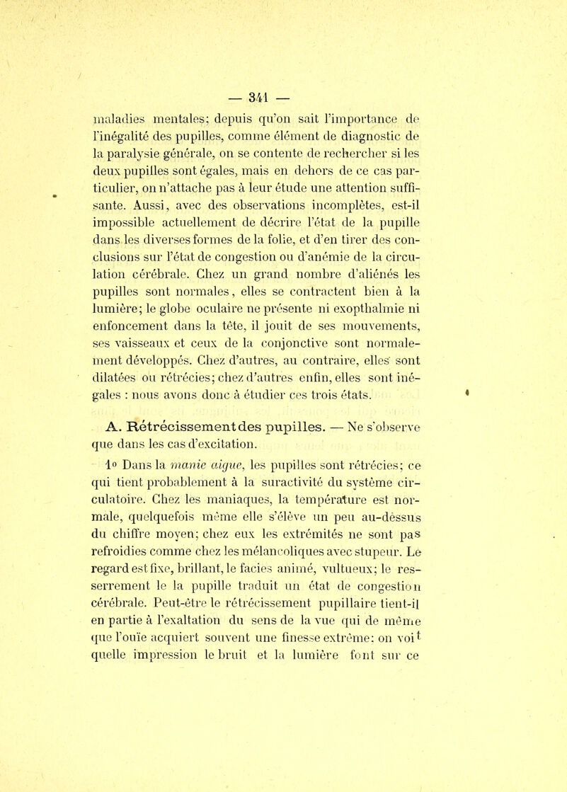 maladies mentales; depuis qu'on sait l'importance de l'inégalité des pupilles, comme élément de diagnostic de la paralysie générale, on se contente de rechercher si les deux pupilles sont égales, mais en dehors de ce cas par- ticulier, on n'attache pas à leur étude une attention suffi- sante. Aussi, avec des observations incomplètes, est-il impossible actuellement de décrire l'état de la pupille dans les diverses formes de la folie, et d'en tirer des con- clusions sur l'état de congestion ou d'anémie de la circu- lation cérébrale. Chez un grand nombre d'aliénés les pupilles sont normales, elles se contractent bien à la lumière; le globe oculaire ne présente ni exopthalmie ni enfoncement dans la tête, il jouit de ses mouvements, ses vaisseaux et ceux de la conjonctive sont normale- ment développés. Chez d'autres, au contraire, elles sont dilatées ou rétrécies; chez d'autres enfin, elles sont iné- gales : nous avons donc à étudier ces trois états. A. Rétrécissement des pupilles. — Ne s'oJjserve que dans les cas d'excitation. lo Dans la manie algue, les pupilles sont rétrécies; ce qui tient probablement à la suractivité da système cir- culatoire. Chez les maniaques, la température est nor- male, quelquefois même elle s'élève un peu au-dessus du chiffre moyen; chez eux les extrémités ne sont pas refroidies comme chez les mélancoliques avec stupeur. Le regard est fixe, brillant, le faciès animé, vultueux; le res- serrement le la pupille traduit un état de congestion cérébrale. Peut-être le rétrécissement pupillaire tient-il en partie à l'exaltation du sens de la vue qui de même que l'ouïe acquiert souvent une finesse extrême: on voit quelle impression le bruit et la lumière font sur ce