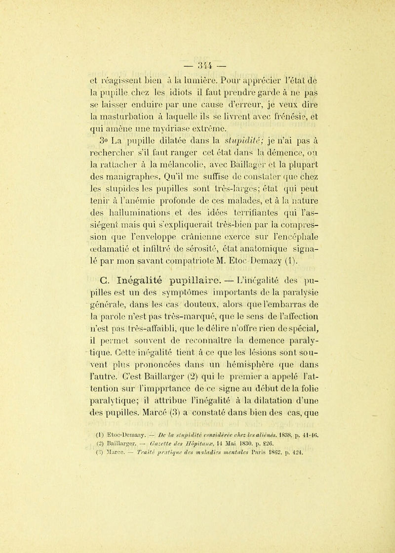 et réagissent bien à la lumière. Pour apprécier l'état de la pupille chez les idiots il faut prendre garde à ne pas se laisser enduire par une cause d'erreur, je veux dire la masturbation à laquelle ils se livrent avec frénésie, et qui amène une mydriase extrême. 30 La pupille dilatée dans la stupidité; je n'ai pas à rechercher s'il faut ranger cet état dans la démence, ou la rattacher à la mélancolie, avec Bailiager et la plupart des manigraphes. Qu'il me suffise de constaler que chez les stupides les pupilles sont très-larges; état qui peut tenir à l'anémie profonde de ces malades, et à la nature des halluminations et des idées terrifiantes qui l'as- siègent mais qui s'expliquerait très-bien par ia compres- sion que l'enveloppe crânienne exerce sur l'encéphale œdamatié et infiltré de sérosité, état anatomique signa- lé par mon savant compatriote M. Etoc-Demazy (1). G. Inégalité pupillaire. — L'inégalité des pu- pilles est un des symptômes importants de la paralysie générale, dans les cas douteux, alors que l'embarras de la parole n'est pas très-marqué, que le sens de l'affection n'est pas très-affaibli, que le délire n'offre rien de spécial, il permet souvent de reconnaître la démence paraly- tique. Cette inégalité tient à ce que les lésions sont sou- vent plus prononcées dans un hémisphère que dans l'autre. C'est Baillarger (2) qui le premier a appelé l'at- tention sur l'impprtance de ce signe au début delà folie paralytique; il attribue l'inégalité à la dilatation d'une des pupilles. Marcé (3) a constaté dans bien des cas, que {I) Etoc-Uemazy. — De la ntiqndité cxnsidéréc chez les aliénés. 1838. p. il-KJ. (2) Baillarger. — Gazette des Hôpitaux, 1-1 Mai 1830. p. £26. ( î) Marce. — Traité pratique des maladies mentales Paris 1862. p. -124,