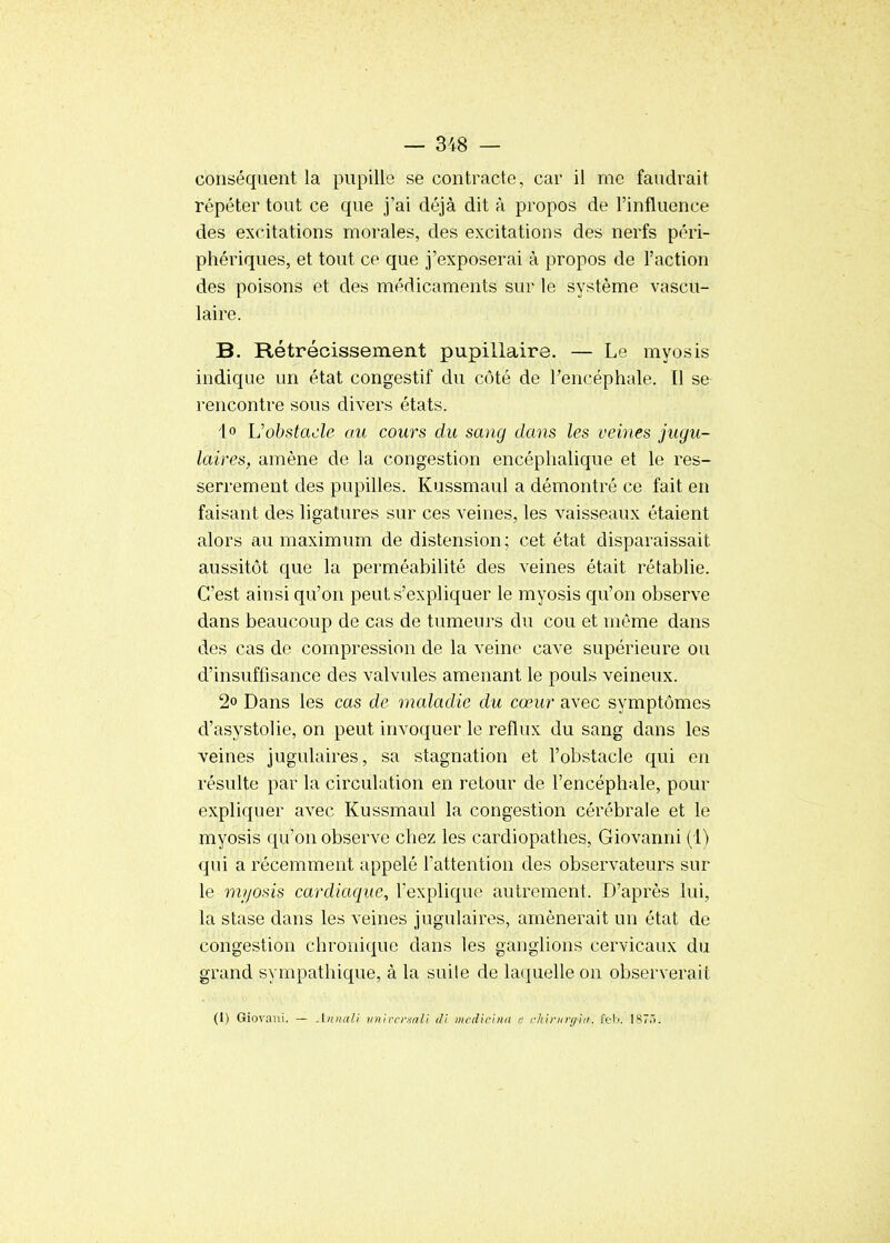 conséquent la pupille se contracte, car il me faudrait répéter tout ce que j'ai déjà dit à propos de l'influence des excitations morales, des excitations des nerfs péri- phériques, et tout ce que j'exposerai à propos de l'action des poisons et des médicaments sur le système vascu- laire. B. Rétrécissement pupillaire. — Le myosis indique un état congestif du côté de Tencéphale. Il se rencontre sous divers états. 1° Vobstacle au cours du sang dans les veines jugu- laires, amène de la congestion encéphalique et le res- serrement des pupilles. Kussmaul a démontré ce fait en faisant des ligatures sur ces veines, les vaisseaux étaient alors au maximum de distension; cet état disparaissait aussitôt que la perméabilité des veines était rétablie. C'est ainsi qu'on peut s'expliquer le myosis qu'on observe dans beaucoup de cas de tumeurs du cou et même dans des cas de compression de la veine cave supérieure ou d'insuffisance des valvules amenant le pouls veineux. 2° Dans les cas de maladie du cœur avec symptômes d'asystolie, on peut invoquer le reflux du sang dans les veines jugulaires, sa stagnation et l'obstacle qui en résulte par la circulation en retour de l'encéphale, pour expliquer avec Kussmaul la congestion cérébrale et le myosis qu'on observe chez les cardiopathes, Giovanni (1) qui a récemment appelé l'attention des observateurs sur le myosis cardiaque^ l'explique autrement. D'après lui, la stase dans les veines jugulaires, amènerait un état de congestion chronique dans les ganglions cervicaux du grand sympathique, à la suite de laquelle on observerait (I) Giovani. — Annali iinn-crinli di nicdiclnn e rhb'Krgid. fel). 1870.