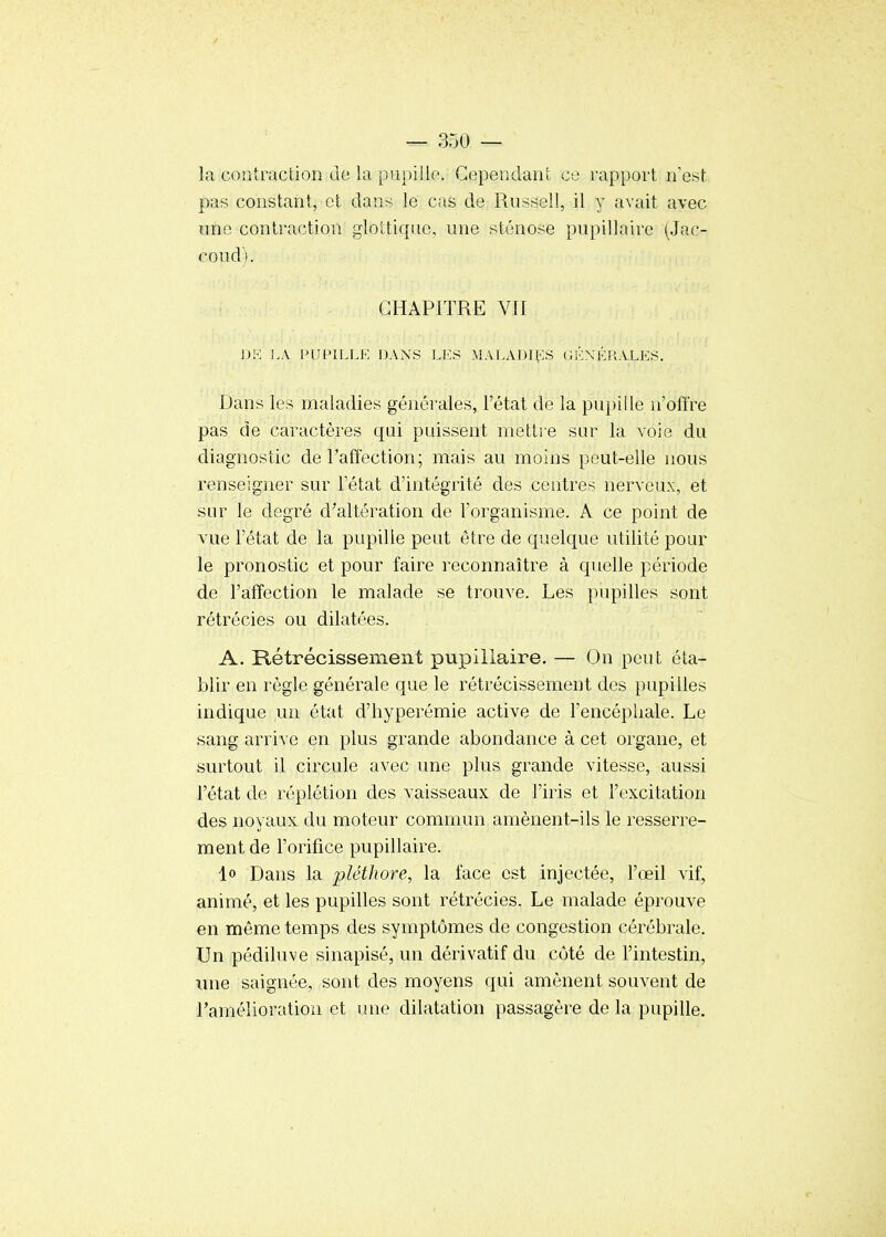 la contraction de la pupillo. Cependant ce rapport n'est pas constant, et dans le cas de Russell, il y avait avec imc contraction gloUiquo, une sténose pupillaire (Jac- cond). CHAPITRE VII DK J.Â PLIPn.LE DANS Li:S MALADH^:S (il';XKi;ALKS. Dans les maladies générales, l'état de la pupille n'offre pas de caractères qui puissent mettie sur la voie du diagnostic de l'affection; mais au moins peut-elle nous renseigner sur l'état d'intégrité des centres nerveux, et sur le degré d'altération de l'organisme. A ce point de vue l'état de la pupille peut être de quelque utilité pour le pronostic et pour faire reconnaître à quelle période de l'affection le malade se trouve. Les pupilles sont rétrécies ou dilatées. A. Rétrécissement pupillaire, — On peut éta- blir en règle générale que le rétrécissement des pupilles indique un état d'hyperémie active de l'encéphale. Le sang arrive en plus grande abondance à cet organe, et surtout il circule avec une plus grande vitesse, aussi l'état de réplétion des vaisseaux de l'iris et l'excitation des noyaux du moteur commun amènent-ils le resserre- ment de l'orifice pupillaire. 1» Dans la pléthore, la face est injectée, l'œil vif, animé, et les pupilles sont rétrécies. Le malade éprouve en même temps des symptômes de congestion cérébrale. Un pédiluve sinapisé, un dérivatif du côté de l'intestin, une saignée, sont des moyens qui amènent souvent de l'amélioration et une dilatation passagère de la pupille.