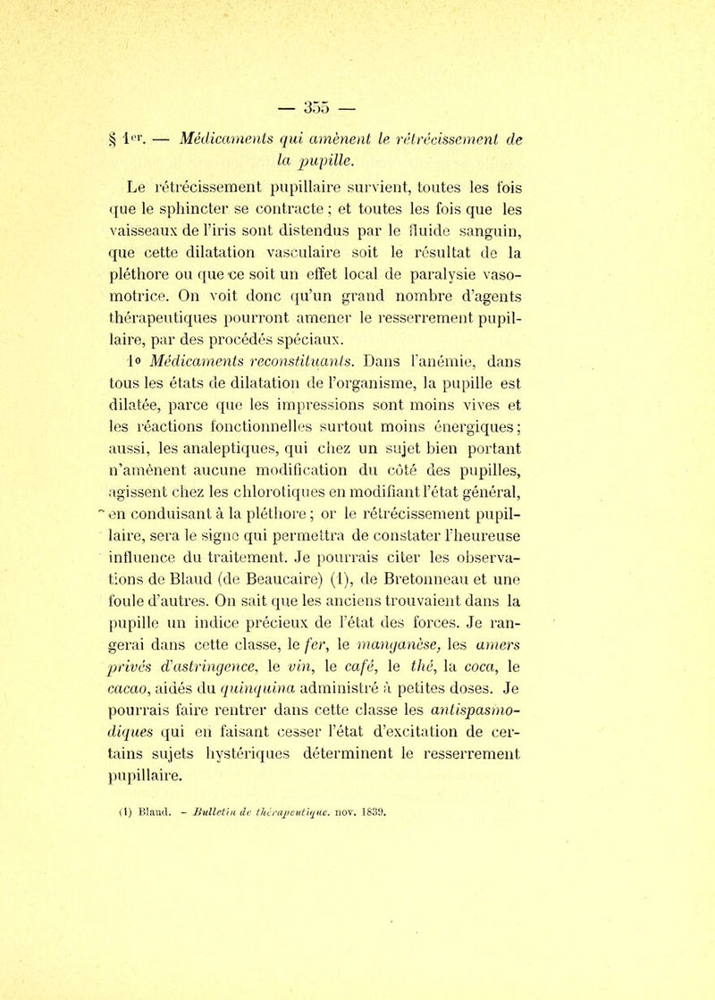 § l^r. — Médicaments qui amènent le rétrécissement de la 2^upille. Le rétrécissement pupillaire sui'vient, toutes les fois que le sphincter se contracte ; et toutes les fois que les vaisseaux de l'iris sont distendus par le îluide sanguin, que cette dilatation vasculaire soit le résultat de la pléthore ou que -ce soit un effet local de paralysie vaso- motrice. On voit donc qu'un grand nombre d'agents thérapeutiques pourront amener le ]-esserrement pupil- laire, par des procédés spéciaux. lo Médicaments reconstituants. Dans Fanémie, dans tous les états de dilatation de l'organisme, la pupille est dilatée, parce que les impressions sont moins vives et les réactions fonctionnelles surtout moins énergiques; aussi, les analeptiques, qui chez un sujet bien portant n'amènent aucune modification du côté des pupilles, agissent chez les chlorotiques en modifiant l'état général, ~ en conduisant à la pléthore ; or le rétrécissement pupil- laire, sera le signe qui permettra de constater Fheureuse influence du traitement. Je pourrais citer les observa- tions de Blaud (de Beaucaire) (1), de Bretonneau et une foule d'autres. On sait que les anciens trouvaient dans la pupille un indice précieux de l'état des forces. Je ran- gerai dans cette classe, le fer, le manganèse, les amers privés d'astringence, le vin, le café, le tJié, la coca, le cacao, aidés du quinquina administré à petites doses. Je pourrais faire rentrer dans cette classe les antispasmo- diques qui en faisant cesser l'état d'excitation de cer- tains sujets hystériques déterminent le resserrement pupillaire. i\) Blaud. - Bulletin de thénqjcutique. nov. 1839.