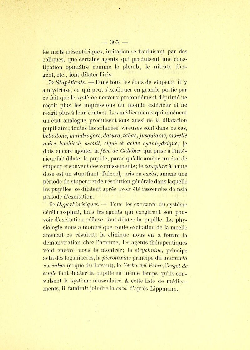 — seu- les nerfs mésentériques, irritation se traduisant par des coliques, que certains agents qui produisent une cons- tipation opiniâtre comme le plomb, le nitrate d'ar- gent, etc., font dilater l'iris. 50 Stupéfiants. — Dans tous les états de stupeur, il y a mydriase, ce qui peut s'expliquer en grande partie par ce fait que le système nerveux profondément déprimé ne reçoit plus les impressions du monde extérieur et ne réagit plus à leur contact. Les médicaments qui amènent un état analogue, produisent tous aussi de la dilatation pupillaire; toutes les solanées vireuses sont dans ce cas, belladone, mandragore, datura, tabac, jusquiame, morelle noire, hachisch, aconit, ciguë et acide cijanhydrique; je dois encore ajouter la fève de Calabar qui prise à l'inté- rieur fait dilater la pupille, parce qu'elle amène un état de stupeur et souvent des vomissements; le camphre à haute dose est un stupéfiant; l'alcool, pris en excès, amène une période de stupeur et de résolution générale dans laquelle les pupilles se dilatent après avoir été resserrées da nsla période d'excitation. 60 Hyperkinésiqucs. — Tous les excitants du système cérébro-spinal, tous les agents qui exagèrent son pou- voir d'excitation réflexe font dilater la pupille. La phy- siologie nous a montré que toute excitation de la moelle amenait ce résultat; la clinique nous en a fourni la démonstration chez l'homme, les agents thérapeutiques vont encore nous le montrer; la strychnine, principe actif des loganiacées, \b. jjicrotoxirie principe du anamirta cocculus (coque du Levant), le Yerba del Perro,ïergot de seigle font dilater la pupille en même temps qu'ils con- valsent le système musculaire. A cette liste de médica- ments, il faudrait joindre la coca d'après Lippmann.