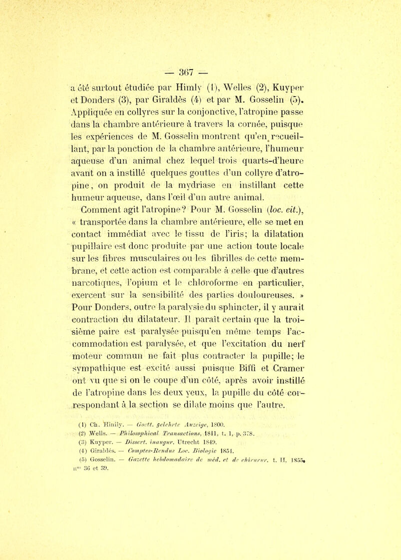 a été surtout étudiée par Himly (1), Welles (2), Kuyper et Donders (3), par Giraldès (4) et par M. Gosselin (5). Appliquée en collyres sur la conjonctive, Fatropine passe dans la chambre antérieure à travers la cornée, puisque les expériences de M. Gosselin montrent qu'en^ r'^cueil- lant, par la ponction de la chambre antérieure, l'humeur aqueuse d'un animal chez lequel trois quarts-d'heure avant on a instillé quelques gouttes d'un collyre d'atro- pine , on produit de la mydriase en instillant cette humeur aqueuse, dans Foeil d'un autre animal. Comment agit l'atropine? Pour M. Gosselin (loc. eit.), « transportée dans la chambre antérieure, elle se met en contact immédiat avec le tissu de l'iris; la dilatation pupillaire est donc produite par une action toute locale sur les fibres musculaires ou les fibrilles de cette mem- brane, et cette action est comparable à celle que d'autres narcotiques, l'opium et le chloroforme en particulier, exercent sur la sensibilité des parties douloureuses. » Pour Donders, outre la paralysie du sphincter^ il y aurait contraction du dilatateur. Il paraît certain que la troi- sième paire est paralysée puisqu'on môme temps l'ac- commodation est paralysée, et que l'excitation du nerf moteur commun ne fait plus contracter la pupille; le sympathique est excité aussi puisque Biffi et Cramer ont vu que si on le coupe d'un côté, après avoir instillé de l'atropine dans les deux yeux, la pupille du côté coi- ,,respondant à la section se dilate moins que fautre. (1) Ch. Hinily. ~- (Jortf. r,cUUi-tr Avzclijf, 1800. (2) Wells. — Pliiloîsophlocd Tramactlons, 1811, t. 1, p. (:!) Kuyper. — Dissert. liHnigur. Utreclit 1840. (4) Girahlés. — Comptcs-Bciulus Luc. Bwloijie 1K,Ô4. (:î) Gosselin. — (razrttc hehiloiiuiddirc de mèd. et dr chifiinir. t. IT. 1S55» n»' 30 et