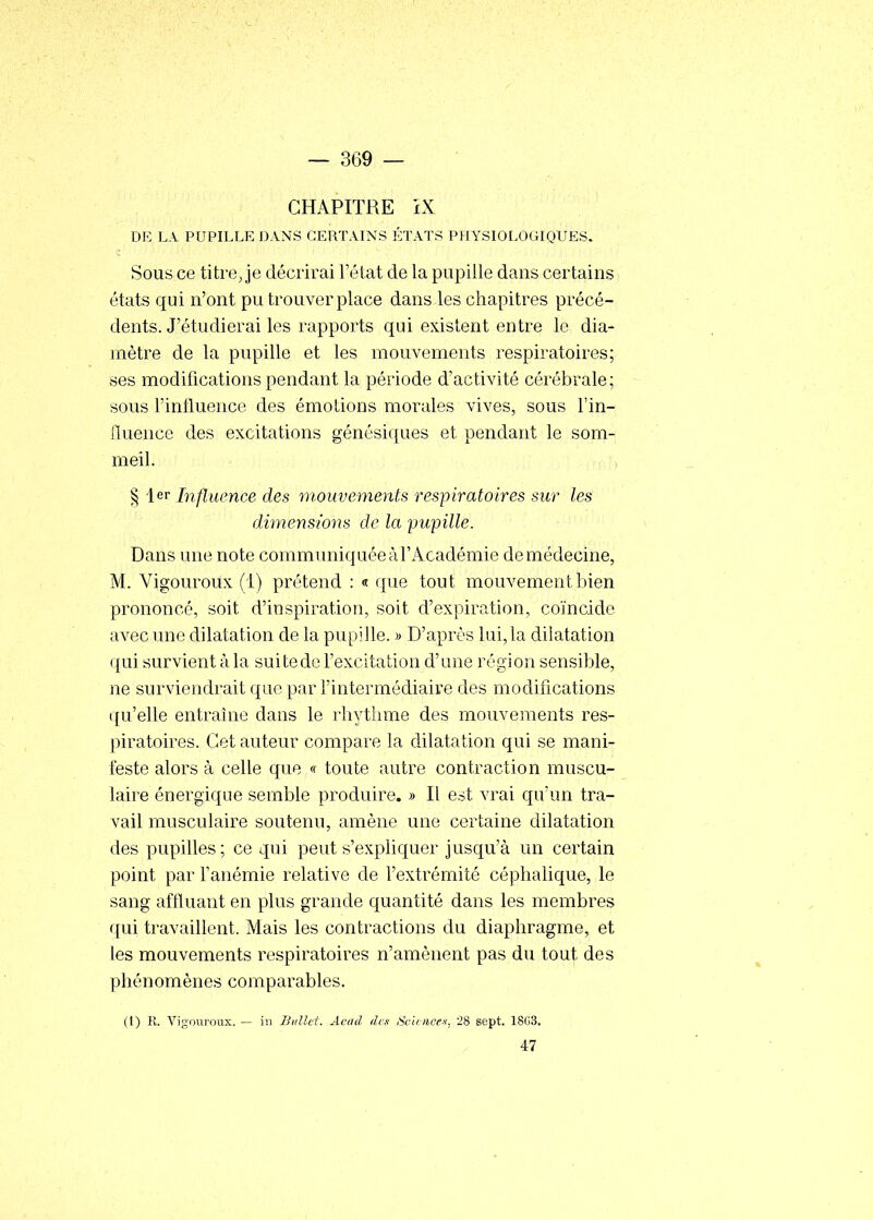 CHAPITRE iX DIÎ LA PUPILLE DANS CERTAINS ÉTATS PHYSIOLOGIQUES. Sous ce titre Je décrirai Tétat de la pupille dans certains états qui n'ont pu trouver place dans les chapitres précé- dents. J'étudierai les rapports qui existent entre le dia- mètre de la pupille et les mouvements respiratoires; ses modifications pendant la période d'activité cérébrale; sous l'iniluence des émotions morales vives, sous l'in- fluence des excitations génésiques et pendant le som- meil. § 1er Influence des mouvements respiratoires sur les dimensions de la pupille. Dans une note communiquée àl'Académie de médecine, M. Vigoureux (1) prétend : « que tout mouvement bien prononcé, soit d'inspiration, soit d'expiration, coïncide aA^ec une dilatation de la pupille. » D'après lui, la dilatation ({ui survient à la sui te do l'excitation d'une régi on sensible, ne surviendrait que par l'intermédiaire des modifications qu'elle entraîne dans le rhytlime des mouvements res- piratoires. Cet auteur compare la dilatation qui se mani- feste alors à celle que « toute autre contraction muscu- laire énergique semble produire. » Il est vrai qu'un tra- vail musculaire soutenu, amène une certaine dilatation des pupilles; ce qui peut s'expliquer jusqu'à un certain point par Fanémie relative de l'extrémité céphalique, le sang affluant en plus grande quantité dans les membres qui travaillent. Mais les contractions du diaphragme, et les mouvements respiratoires n'amènent pas du tout des phénomènes comparables. (I) R. Vigouj'oux. — in Biillet. Acad des Sciences, 28 sept. 18G3. 47