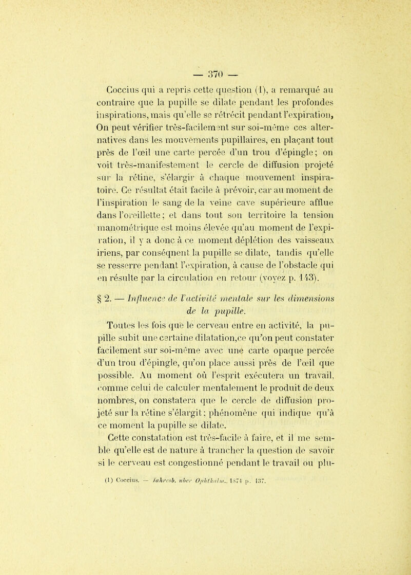 Goccius qui a repris cette question (1), a remarqué au contraire que la pupille se dilate pendant les profondes inspirations, mais qu'elle se rétrécit pendant l'expiration, On peut vérifier très-facilemant sur soi-même ces alter- natives dans les mouvements pupillaires, en plaçant tout près de l'œil une carte percée d'an trou d'épingle; on voit très-manifestement le cercle de diffusion projeté sur la rétine, s'élargir à chaque mouvement inspira- toire. Ce résultat était facile à prévoir, car au moment de l'inspiration le sang de la veine cave supérieure afflue dans l'oreillette ; et dans tout son territoire la tension manométrique est moins élevée qu'au moment de l'expi- ration, il y a donc à ce moment déplétion des vaisseaux iriens, par conséqnent la pupille se dilate, tandis qu'elle se resserre pendant l'expiration, à cause de l'obstacle qui en résulte par la circulation en retour (voyez p. 143). § 2. — Influence de l'activité mentale sur les dimensions de la pupille. Toutes les fois que le cerveau entre en activité, la pu- pille subit une certaine dilatation,ce qu^on peut constater facilement sur soi-même avec une carte opaque percée d'un trou d'épingle, qu'on place aussi près de l'oeil que possible. Au moment où l'esprit exécutera un travail, comme celui de calculer mentalement le produit de deux nombres, on constatera que le cercle de diffusion pro- jeté sur la rétine s'élargit; phénomène qui indique qu'à ce moment la pupille se dilate. Cette constatation est très-facile à faire, et il me sem- ble qu'elle est de nature à trancher la question de savoir si le cerveau est congestionné pendant le travail ou plu- (1) Coccius. — /ahffxb. nher Ophtk/ihii.. 1871 |i. l;!7.