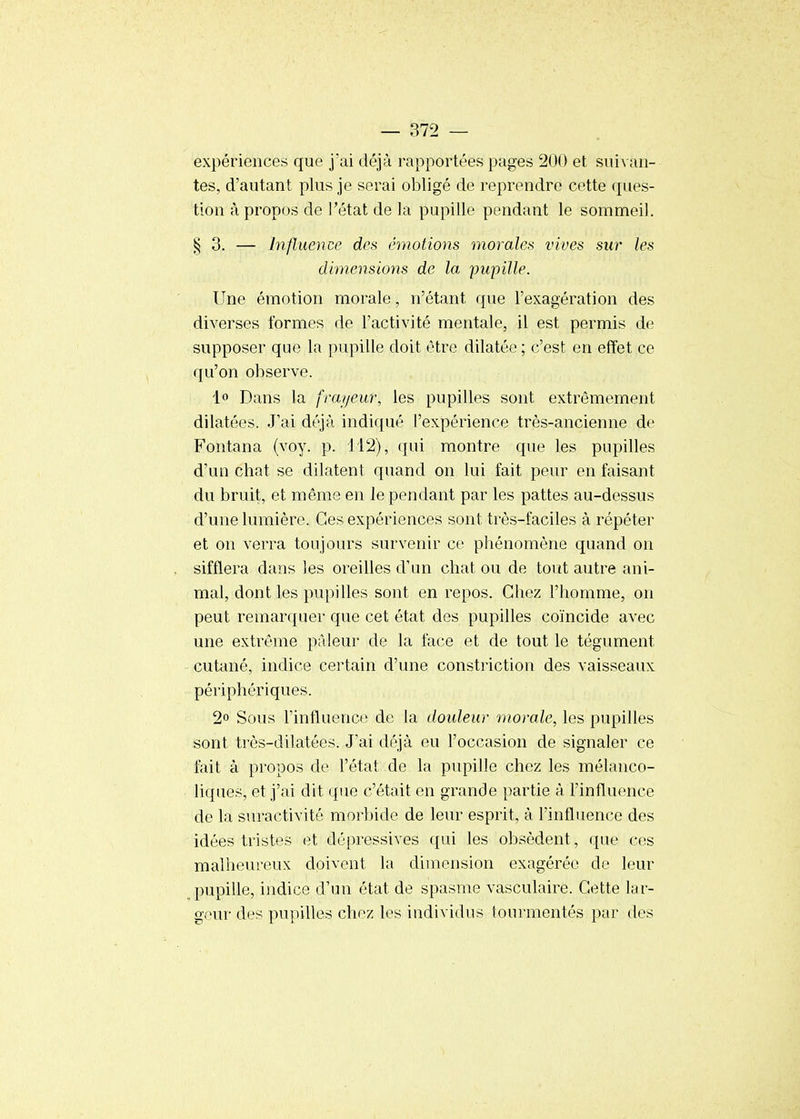 expériences que j'ai déjà rapportées pages 200 et suivan- tes, d'autant plus je serai obligé de reprendre cette ques- tion à propos de l'état de la pupille pendant le sommeil. §3. — Influence des émotions morales vives sur les dimensions de la pupille. Une émotion morale, n'étant que l'exagération des diverses formes de l'activité mentale, il est permis de supposer que la pupille doit être dilatée ; c'est en effet ce qu'on observe. 1» Dans la frayeur, les pupilles sont extrêmement dilatées. J'ai déjà indiqué l'expérience très-ancienne de Fontana (voy. p. 112), qui montre que les pupilles d'un chat se dilatent quand on lui fait peur en faisant du bruit, et même en le pendant par les pattes au-dessus d'une lumière. Ces expériences sont très-faciles à répéter et on verra toujours survenir ce phénomène quand on sifflera dans les oreilles d'un chat ou de tout autre ani- mal, dont les pupilles sont en repos. Chez l'homme, on peut remarquer que cet état des pupilles coïncide avec une extrême pâleur de la face et de tout le tégument cutané, indice certain d'une constriction des vaisseaux périphériques. 2° Sous l'influence de la douleur morale, les pupilles sont très-dilatées. J'ai déjà eu l'occasion de signaler ce fait à propos de l'état de la pupille chez les mélanco- liques, et j'ai dit que c'était en grande partie à l'influence de la suractivité morbide de leur esprit, à l'influence des idées tristes et dépressives qui les obsèdent, que ces malheureux doivent la dimension exagérée de leur pupille, indice d'un état de spasme vasculaire. Cette lar- geur des pupilles chez les individus tourmentés par des