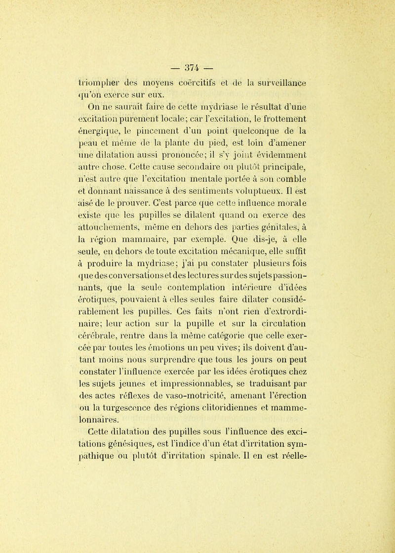 triompher des moyens coërcitifs et de la surveillance qu'on exerce sur eux. On ne saurait faire de cette mydriase le résultat d'une excitation purement locale; car l'excitation, le frottement énergique, le pincement d'un point quelconque de la peau et même de la plante du pied, est loin d'amener une dilatation aussi prononcée; il s'y joiiit évidemment autre chose. Cette cause secondaire ou plutôt principale, n'est autre que l'excitation mentale portée à son comble et donnant naissance à des sentiments voluptueux. Il est aisé de le prouver. C'est parce que cette influence morale existe que les pupilles se dilatent quand on exerce des attouchements, même en dehors des parties génitales, à la région mammaire, par exemple. Que dis-je, à elle seule, en dehors de toute excitation mécanique, elle suffit à produire la mydriase; j'ai pu constater plusieurs fois que des conversations et des lectures sur des sujets passion- nants, que la seule contemplation intérieure d'idées érotiques, pouvaient à elles seules faire dilater considé- rablement les pupilles. Ces faits n'ont rien d'extrordi- naire; leur action sur la pupille et sur la circulation cérébrale, rentre dans la même catégorie que celle exer- cée par toutes les émotions un peu vives; ils doivent d'au- tant moins nous surprendre que tous les jours on peut constater l'influence exercée par les idées érotiques chez les sujets jeunes et impressionnables, se traduisant par des actes réflexes de vaso-motricité, amenant l'érection ou la turgescence des régions clitoridiennes et mamme- lonnaires. Cette dilatation des pupilles sous l'influence des exci- tations génésiques, est l'indice d'un état d'irritation sym- pathique ou plutôt d'irritation spinale. Il en est réelle-