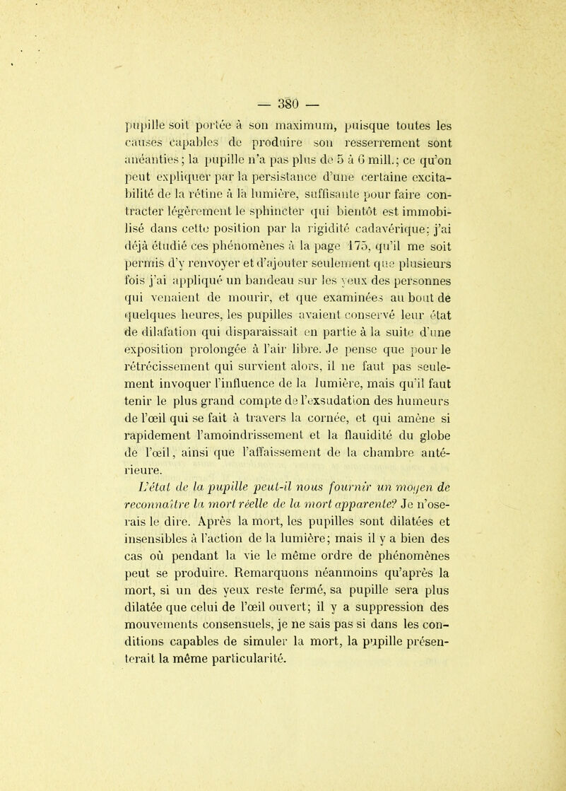 pupille soit portée à son maximum, puisque toutes les causes capables de produire sou resserrement sont anéanties ; la pupille n'a pas plus de 5 à 6 mill.; ce qu'on peut expliquer par la persistance d'une certaine excita- bilité de la rétine à là lumière, suffisante pour faire con- tracter légèrement le sphincter qui bientôt est immobi- lisé dans cette position par h rigidité cadavérique; j'ai déjà étudié ces phénomènes à la page 175, qu'il me soit permis d'y renvoyer et d'ajouter seulement que plusieurs fois j'ai appliqué un bandeau sur les yeux des personnes qui venaient de mourir, et que examinées au bout de •{uelques heures, les pupilles avaient conservé leur état de dilatation qui disparaissait en partie à la suite d'une exposition prolongée à l'air libre. Je pense que pour le rétrécissement qui survient alors, il ne faut pas seule- ment invoquer l'influence de la lumière, mais qu'il faut tenir le plus grand compte de l'exsudation des humeurs de l'œil qui se fait à travers la cornée, et qui amène si rapidement l'amoindrissement et la flauidité du globe de l'œil, ainsi que l'aifaissement de la chambre anté- rieure. Uétat de la pupille peut-il nous fournir un mo(/en de reconnaître la mort réelle de la mort apparente? Je n'ose- rais le dire. Après la mort, les pupilles sont dilatées et insensibles à l'action de la lumière; mais il y a bien des cas où pendant la vie le même ordre de phénomènes peut se produire. Remarquons néanmoins qu'après la mort, si un des yeux reste fermé, sa pupille sera plus dilatée que celui de l'œil ouvert; il y a suppression des mouvements consensuels, je ne sais pas si dans les con- ditions capables de simuler la mort, la pupille présen- terait la même particularité.