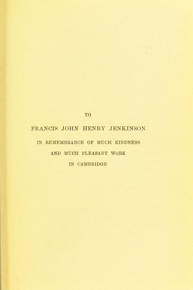 TO FRANCIS JOHN HENRY JENKINSON IN EEMEMBBANCE OF MUCH KINDNESS AND MUCH PLEASANT WOEK IN CAMBRIDGE