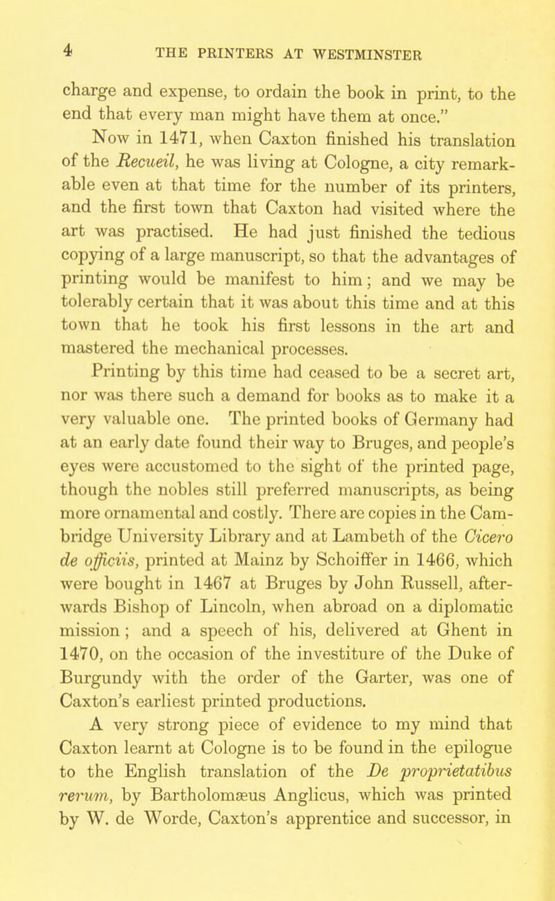 charge and expense, to ordain the book in print, to the end that every man might have them at once. Now in 1471, when Caxton finished his translation of the Recueil, he was living at Cologne, a city remark- able even at that time for the number of its printers, and the first town that Caxton had visited where the art was practised. He had just finished the tedious copying of a large manuscript, so that the advantages of printing would be manifest to him; and we may be tolerably certain that it was about this time and at this town that he took his first lessons in the art and mastered the mechanical processes. Printing by this time had ceased to be a secret art, nor was there such a demand for books as to make it a very valuable one. The printed books of Germany had at an early date found their way to Bruges, and people's eyes were accustomed to the sight of the printed page, though the nobles still preferred manuscripts, as being more ornamental and costly. There are copies in the Cam- bridge University Library and at Lambeth of the Cicero de officiis, printed at Mainz by Schoiffer in 1466, which were bought in 1467 at Bruges by John Russell, after- wards Bishop of Lincoln, when abroad on a diplomatic mission; and a speech of his, delivered at Ghent in 1470, on the occasion of the investiture of the Duke of Burgundy with the order of the Garter, was one of Caxton's earliest printed productions. A very strong piece of evidence to my mind that Caxton learnt at Cologne is to be found in the epilogue to the English translation of the De proprietatibus return, by Bartholomseus Anglicus, which was printed by W. de Worde, Caxton's apprentice and successor, in