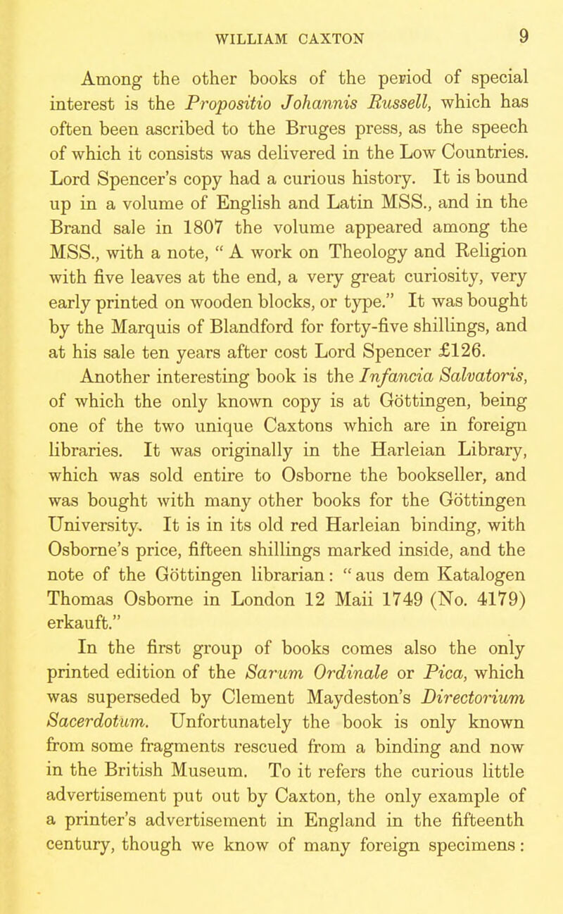 Among the other books of the period of special interest is the Pr-opositio Johannis Russell, which has often been ascribed to the Bruges press, as the speech of which it consists was delivered in the Low Countries. Lord Spencer's copy had a curious history. It is bound up in a volume of English and Latin MSS., and in the Brand sale in 1807 the volume appeared among the MSS., with a note,  A work on Theology and Religion with five leaves at the end, a very great curiosity, very early printed on wooden blocks, or type. It was bought by the Marquis of Blandford for forty-five shillings, and at his sale ten years after cost Lord Spencer £126. Another interesting book is the Infancia Salvatoris, of which the only known copy is at Gottingen, being one of the two unique Caxtons which are in foreign Libraries. It was originally in the Harleian Library, which was sold entire to Osborne the bookseller, and was bought with many other books for the Gottingen University. It is in its old red Harleian binding, with Osborne's price, fifteen shillings marked inside, and the note of the Gottingen librarian:  aus dem Katalogen Thomas Osborne in London 12 Maii 1749 (No. 4179) erkauft. In the first group of books comes also the only printed edition of the Sarum Ordinale or Pica, which was superseded by Clement Maydeston's Birectorium Sacerdotum. Unfortunately the book is only known from some fragments rescued from a binding and now in the British Museum. To it refers the curious little advertisement put out by Caxton, the only example of a printer's advertisement in England in the fifteenth century, though we know of many foreign specimens: