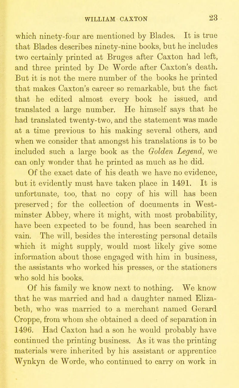 which ninety-four are mentioned by Blades. It is true that Blades describes ninety-nine books, but he includes two certainly printed at Bruges after Caxton had left, and three printed by De Worde after Caxton's death. But it is not the mere number of the books he printed that makes Caxton's career so remarkable, but the fact that he edited almost every book he issued, and translated a large number. He himself says that he had translated twenty-two, and the statement was made at a time previous to his making several others, and when we consider that amongst his translations is to be included such a large book as the Golden Legend, we can only wonder that he printed as much as he did. Of the exact date of his death we have no evidence, but it evidently must have taken place in 1491. It is unfortunate, too, that no copy of his will has been preserved; for the collection of documents in West- minster Abbey, where it might, with most probability, have been expected to be found, has been searched in vain. The will, besides the interesting personal details which it might supply, would most likely give some information about those engaged with him in business, the assistants who worked his presses, or the stationers who sold his books. Of his family we know next to nothing. We know that he was married and had a daughter named Eliza- beth, who was married to a merchant named Gerard Croppe, from whom she obtained a deed of separation in 1496. Had Caxton had a son he would probably have continued the printing business. As it was the printing materials were inherited by his assistant or apprentice Wynkyn de Worde, who continued to carry on work in