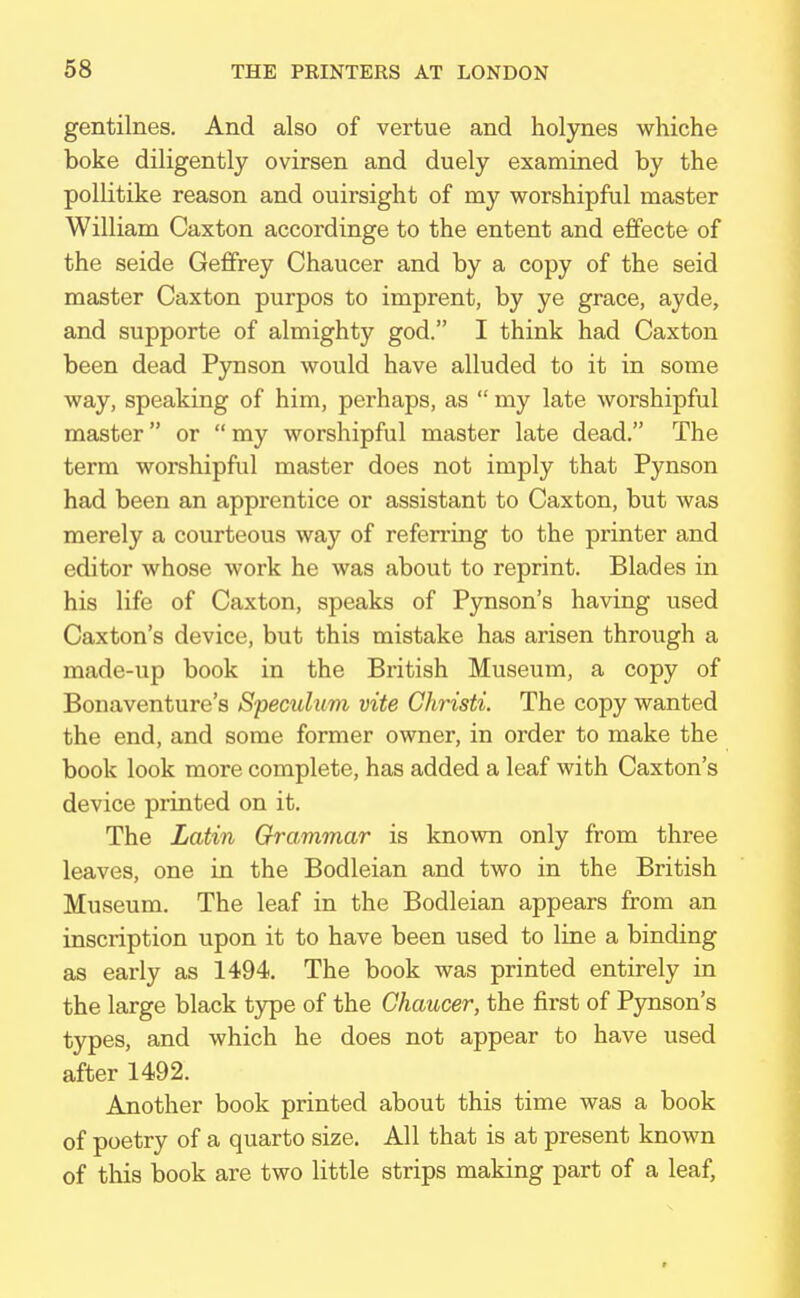 gentilnes. And also of vertue and holynes whiche boke diligently ovirsen and duely examined by the pollitike reason and ouh'sight of my worshipful master William Caxton accordinge to the entent and effecte of the seide Geffrey Chaucer and by a copy of the seid master Caxton purpos to imprent, by ye grace, ayde, and supporte of almighty god. I think had Caxton been dead Pynson would have alluded to it in some way, speaking of him, perhaps, as  my late worshipful master or my worshipful master late dead. The term worshipful master does not imply that Pynson had been an apprentice or assistant to Caxton, but was merely a courteous way of referring to the printer and editor whose work he was about to reprint. Blades in his life of Caxton, speaks of Pynson's having used Caxton's device, but this mistake has arisen through a made-up book in the British Museum, a copy of Bonaventure's Speculum vite Christi. The copy wanted the end, and some former owner, in order to make the book look more complete, has added a leaf with Caxton's device printed on it. The Latin Grammar is known only from three leaves, one in the Bodleian and two in the British Museum. The leaf in the Bodleian appears from an inscription upon it to have been used to line a binding as early as 1494. The book was printed entirely in the large black type of the Chaucer, the first of Pynson's types, and which he does not appear to have used after 1492. Another book printed about this time was a book of poetry of a quarto size. All that is at present known of this book are two little strips making part of a leaf,