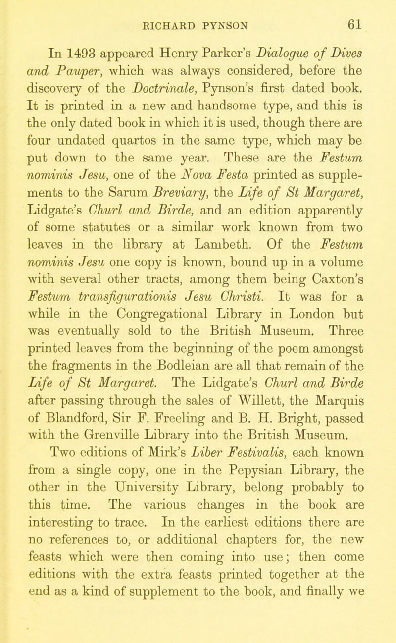 In 1493 appeared Henry Parker's Dialogue of Dives and Pauper, which was always considered, before the discovery of the Doctrinale, Pynson's first dated book. It is printed in a new and handsome type, and this is the only dated book in which it is used, though there are four undated quartos in the same type, which may be put down to the same year. These are the Festum nominis Jesu, one of the Nova Festa printed as supple- ments to the Sarum Breviary, the Life of St Margaret, Lidgate's Churl and Birde, and an edition apparently of some statutes or a similar work known from two leaves in the library at Lambeth. Of the Festum nominis Jesii one copy is known, bound up in a volume with several other tracts, among them being Caxton's Festum transfigurationis Jesu Ghristi. It was for a while in the Congregational Library in London but was eventually sold to the British Museum. Three printed leaves from the beginning of the poem amongst the fragments in the Bodleian are all that remain of the Life of St Margaret. The Lidgate's Churl and Birde after passing through the sales of Willett, the Marquis of Blandford, Sir F. Freeling and B. H. Bright, passed with the Grenville Library into the British Museum. Two editions of Mirk's Liber Festivalis, each known from a single copy, one in the Pepysian Library, the other in the University Library, belong probably to this time. The various changes in the book are interesting to trace. In the earliest editions there are no references to, or additional chapters for, the new feasts which were then coming into use; then come editions with the extra feasts printed together at the end as a kind of supplement to the book, and finally we