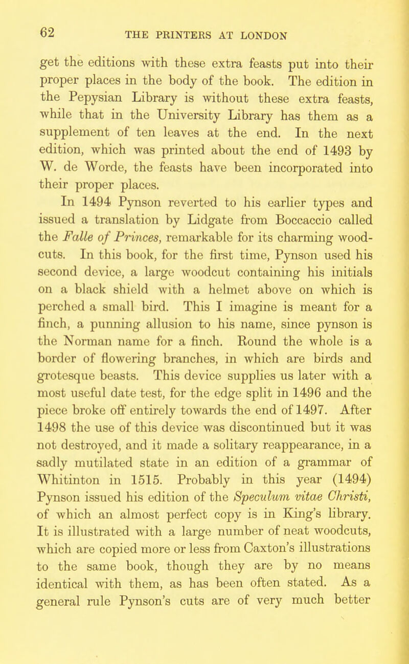 get the editions with these extra feasts put into their proper places in the body of the book. The edition in the Pepysian Library is without these extra feasts, while that in the University Library has them as a supplement of ten leaves at the end. In the next edition, which was printed about the end of 1493 by W. de Worde, the feasts have been incorporated into their proper places. In 1494 Pynson reverted to his earlier types and issued a translation by Lidgate from Boccaccio called the Falle of Princes, remarkable for its charming wood- cuts. In this book, for the first time, Pynson used his second device, a large woodcut containing his initials on a black shield with a helmet above on which is perched a small bird. This I imagine is meant for a finch, a punning allusion to his name, since pynson is the Norman name for a finch. Round the whole is a border of flowering branches, in which are birds and grotesque beasts. This device supplies us later with a most useful date test, for the edge split in 1496 and the piece broke off entirely towards the end of 1497. After 1498 the use of this device was discontinued but it was not destroyed, and it made a solitary reappearance, in a sadly mutilated state in an edition of a grammar of Whitinton in 1515. Probably in this year (1494) Pynson issued his edition of the Speculum vitae Christi, of which an almost perfect copy is in King's library. It is illustrated with a large number of neat woodcuts, which are copied more or less from Caxton's illustrations to the same book, though they are by no means identical with them, as has been often stated. As a general rule Pynson's cuts are of very much better
