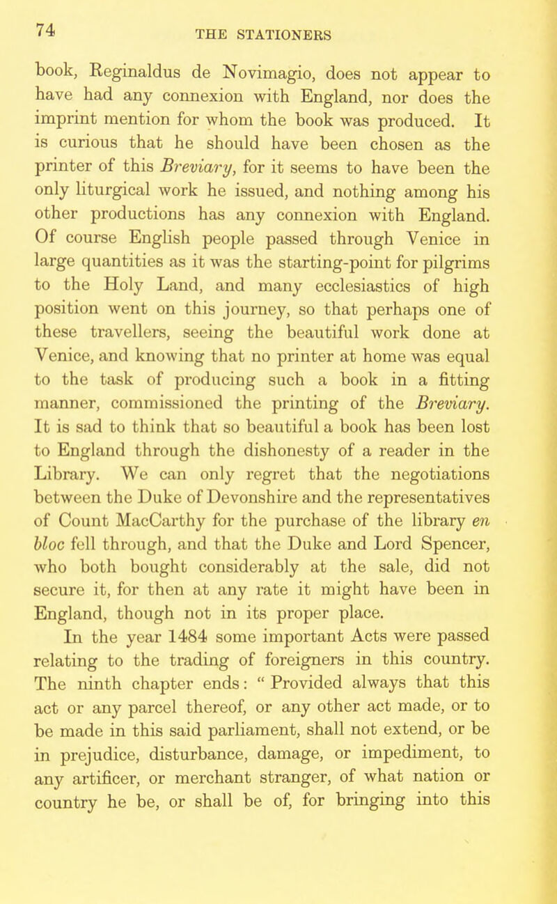 book, Reginaldus de Novimagio, does not appear to have had any connexion with England, nor does the imprint mention for whom the book was produced. It is curious that he should have been chosen as the printer of this Breviary, for it seems to have been the only liturgical work he issued, and nothing among his other productions has any connexion with England. Of course English people passed through Venice in large quantities as it was the starting-point for pilgrims to the Holy Land, and many ecclesiastics of high position went on this journey, so that perhaps one of these travellers, seeing the beautiful work done at Venice, and knowing that no printer at home was equal to the task of producing such a book in a fitting manner, commissioned the printing of the Breviary. It is sad to think that so beautiful a book has been lost to England through the dishonesty of a reader in the Library. We can only regret that the negotiations between the Duke of Devonshire and the representatives of Count MacCarthy for the purchase of the library en bloc fell through, and that the Duke and Lord Spencer, who both bought considerably at the sale, did not secure it, for then at any rate it might have been in England, though not in its proper place. In the year 1484 some important Acts were passed relating to the trading of foreigners in this country. The ninth chapter ends:  Provided always that this act or any parcel thereof, or any other act made, or to be made in this said parliament, shall not extend, or be in prejudice, disturbance, damage, or impediment, to any artificer, or merchant stranger, of what nation or country he be, or shall be of, for bringing into this