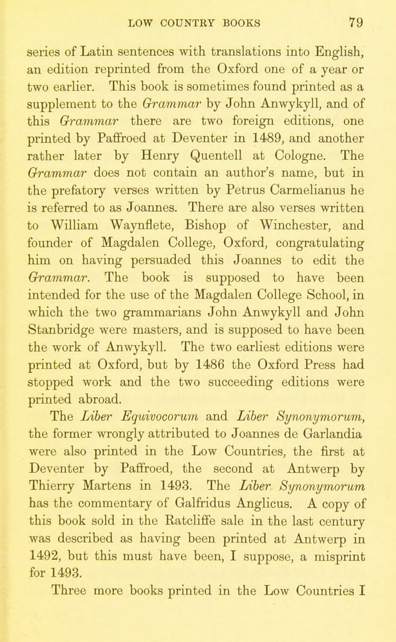 series of Latin sentences with translations into English, an edition reprinted from the Oxford one of a year or two earlier. This book is sometimes found printed as a supplement to the Grammar by John Anwykyll, and of this Grammar there are two foreign editions, one printed by Paffroed at Deventer in 1489, and another rather later by Henry Quentell at Cologne. The Grammar does not contain an author's name, but in the prefatory verses written by Petrus Carmelianus he is referred to as Joannes. There are also verses written to William Waynflete, Bishop of Winchester, and founder of Magdalen College, Oxford, congratulating him on having persuaded this Joannes to edit the Grammar. The book is supposed to have been intended for the use of the Magdalen College School, in which the two grammarians John Anwykyll and John Stanbridge were masters, and is supposed to have been the work of Anwykyll. The two earliest editions were printed at Oxford, but by 1486 the Oxford Press had stopped work and the two succeeding editions were printed abroad. The Liber Eguivocorum and Liber Synonymorum, the former wrongly attributed to Joannes de Garlandia were also printed in the Low Countries, the first at Deventer by Paffroed, the second at Antwerp by Thierry Martens in 1493. The Liber Synonymorum has the commentary of Galfridus Anglicus. A copy of this book sold in the Ratcliffe sale in the last century was described as having been printed at Antwerp in 1492, but this must have been, I suppose, a misprint for 1493. Three more books printed in the Low Countries I