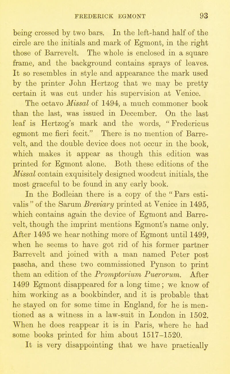 being crossed by two bars. In the left-hand half of the circle are the initials and mark of Egmont, in the right those of Barrevelt. The whole is enclosed in a square frame, and the background contains sprays of leaves. It so resembles in style and appearance the mark used by the printer John Hertzog that we may be pretty certain it was cut under his supervision at Venice. The octavo Missal of 1494, a much commoner book than the last, was issued in December. On the last leaf is Hertzog's mark and the words,  Fredericus egmont me fieri fecit. There is no mention of Barre- velt, and the double device does not occur in the book, which makes it appear as though this edition was printed for Egmont alone. Both these editions of the Missal contain exquisitely designed woodcut initials, the most graceful to be found in any early book. In the Bodleian there is a copy of the  Pars esti- valis  of the Sarum Breviary printed at Venice in 1495, which contains again the device of Egmont and Barre- velt, though the imprint mentions Egmont's name only. After 1495 we hear nothing more of Egmont until 1499, when he seems to have got rid of his former partner Barrevelt and joined with a man named Peter post pascha, and these two commissioned Pynson to print them an edition of the Promptorium Puerorum. After 1499 Egmont disappeared for a long time; we know of him working as a bookbinder, and it is probable that he stayed on for some time in England, for he is men- tioned as a witness in a law-suit in London in 1502. When he does reappear it is in Paris, where he had some books printed for him about 1517-1520. It is very disappointing that we have practically