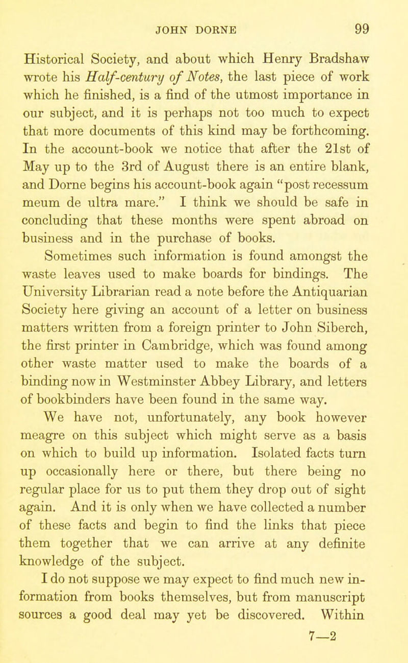 Historical Society, and about which Henry Bradshaw wrote his Half-century of Notes, the last piece of work which he finished, is a find of the utmost importance in our subject, and it is perhaps not too much to expect that more documents of this kind may be forthcoming. In the account-book we notice that after the 21st of May up to the 3rd of August there is an entire blank, and Dome begins his account-book again post recessum meum de ultra mare. I think we should be safe in concluding that these months were spent abroad on business and in the purchase of books. Sometimes such information is found amongst the waste leaves used to make boards for bindings. The University Librarian read a note before the Antiquarian Society here giving an account of a letter on business matters written from a foreign printer to John Siberch, the first printer in Cambiidge, which was found among other waste matter used to make the boards of a binding now in Westminster Abbey Library, and letters of bookbinders have been found in the same way. We have not, unfortunately, any book however meagre on this subject which might serve as a basis on which to build up information. Isolated facts turn up occasionally here or there, but there being no regular place for us to put them they drop out of sight again. And it is only when we have collected a number of these facts and begin to find the links that piece them together that we can arrive at any definite knowledge of the subject. I do not suppose we may expect to find much new in- formation from books themselves, but from manuscript sources a good deal may yet be discovered. Within 7—2