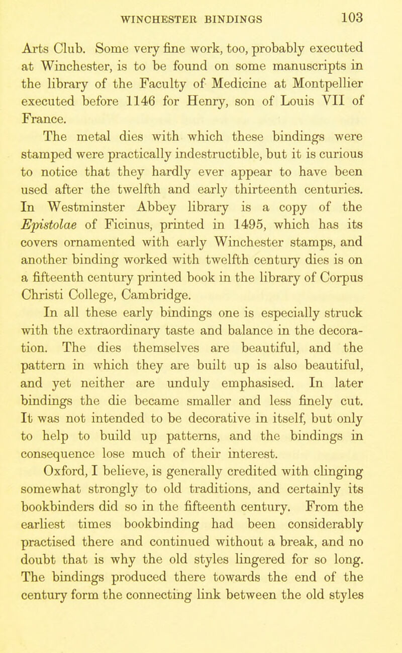 Arts Club. Some very fine work, too, probably executed at Winchester, is to be found on some manuscripts in the library of the Faculty of Medicine at Montpellier executed before 1146 for Henry, son of Louis VII of France. The metal dies with which these bindings were stamped were practically indestructible, but it is curious to notice that they hardly ever appear to have been used after the twelfth and early thirteenth centuries. In Westminster Abbey library is a copy of the Epistolae of Ficinus, printed in 1495, which has its covers ornamented with early Winchester stamps, and another binding worked with twelfth century dies is on a fifteenth century printed book in the library of Corpus Christi College, Cambridge. In all these early bindings one is especially struck with the extraordinary taste and balance in the decora- tion. The dies themselves are beautiful, and the pattern in which they are built up is also beautiful, and yet neither are unduly emphasised. In later bindings the die became smaller and less finely cut. It was not intended to be decorative in itself, but only to help to build up patterns, and the bindings in consequence lose much of their interest. Oxford, I believe, is generally credited with clinging somewhat strongly to old traditions, and certainly its bookbinders did so in the fifteenth century. From the earliest times bookbinding had been considerably practised there and continued without a break, and no doubt that is why the old styles lingered for so long. The bindings produced there towards the end of the century form the connecting link between the old styles