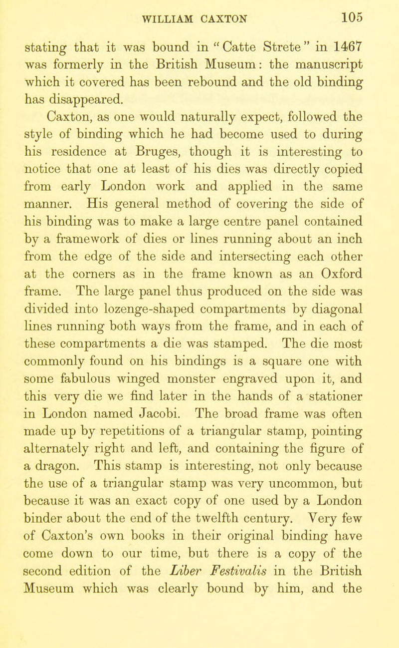 stating that it was bound in Catte Strete in 1467 was formerly in the British Museum: the manuscript which it covered has been rebound and the old binding has disappeared. Caxton, as one would naturally expect, followed the style of binding which he had become used to during his residence at Bruges, though it is interesting to notice that one at least of his dies was directly copied from early London work and applied in the same manner. His general method of covering the side of his binding was to make a large centre panel contained by a framework of dies or lines running about an inch from the edge of the side and intersecting each other at the corners as in the frame known as an Oxford frame. The large panel thus produced on the side was divided into lozenge-shaped compartments by diagonal lines running both ways from the frame, and in each of these compartments a die was stamped. The die most commonly found on his bindings is a square one with some fabulous winged monster engraved upon it, and this very die we find later in the hands of a stationer in London named Jacobi. The broad frame was often made up by repetitions of a triangular stamp, pointing alternately right and left, and containing the figure of a dragon. This stamp is interesting, not only because the use of a triangular stamp was very uncommon, but because it was an exact copy of one used by a London binder about the end of the twelfth century. Very few of Caxton's own books in their original binding have come down to our time, but there is a copy of the second edition of the Liber Festivalis in the British Museum which was clearly bound by him, and the