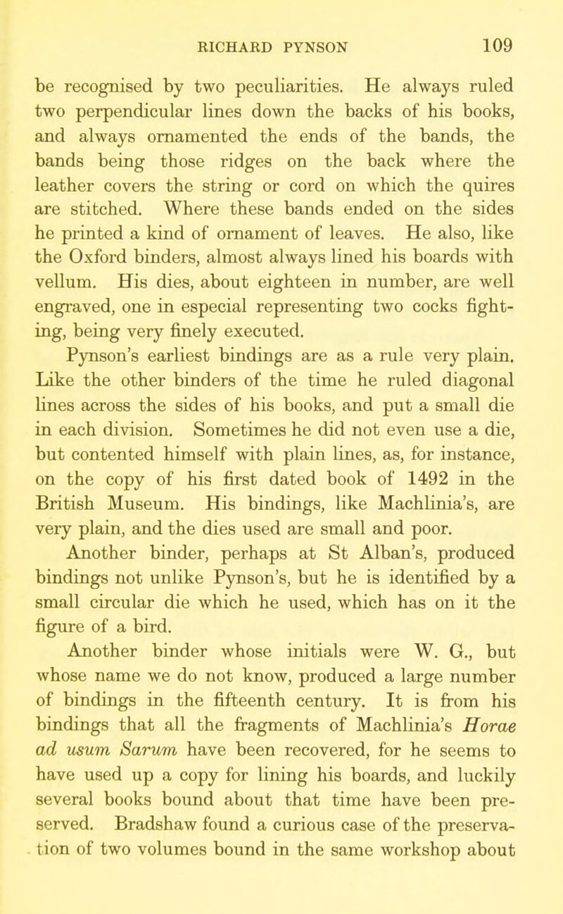 be recognised by two peculiarities. He always ruled two perpendicular lines down the backs of his books, and always ornamented the ends of the bands, the bands being those ridges on the back where the leather covers the string or cord on which the quires are stitched. Where these bands ended on the sides he printed a kind of ornament of leaves. He also, like the Oxford binders, almost always lined his boards with vellum. His dies, about eighteen in number, are well engraved, one in especial representing two cocks fight- ing, being very finely executed. Pynson's earliest bindings are as a rule very plain. Like the other binders of the time he ruled diagonal lines across the sides of his books, and put a small die in each division. Sometimes he did not even use a die, but contented himself with plain lines, as, for instance, on the copy of his first dated book of 1492 in the British Museum. His bindings, like Machlinia's, are very plain, and the dies used are small and poor. Another binder, perhaps at St Alban's, produced bindings not unlike Pynson's, but he is identified by a small circular die which he used, which has on it the figure of a bird. Another binder whose initials were W. G., but whose name we do not know, produced a large number of bindings in the fifteenth century. It is from his bindings that all the fragments of Machlinia's Horae ad usum Sarum have been recovered, for he seems to have used up a copy for lining his boards, and luckily several books bound about that time have been pre- served. Bradshaw found a curious case of the preserva- tion of two volumes bound in the same workshop about