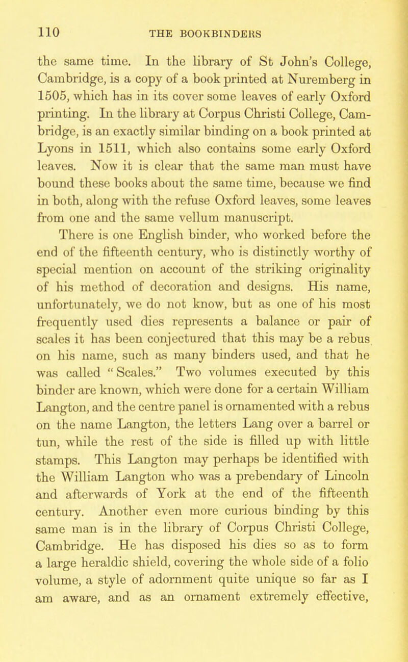 the same time. In the library of St John's College, Cambridge, is a copy of a book printed at Nuremberg in 1505, which has in its cover some leaves of early Oxford printing. In the library at Corpus Christi College, Cam- bridge, is an exactly similar binding on a book printed at Lyons in 1511, which also contains some early Oxford leaves. Now it is clear that the same man must have bound these books about the same time, because we find in both, along with the refuse Oxford leaves, some leaves from one and the same vellum manuscript. There is one English binder, who worked before the end of the fifteenth century, who is distinctly worthy of special mention on account of the striking originality of his method of decoration and designs. His name, unfortunately, we do not know, but as one of his most frequently used dies represents a balance or pair of scales it has been conjectured that this may be a rebus on his name, such as many binders used, and that he was called Scales. Two volumes executed by this binder are known, which were done for a certain William Langton, and the centre panel is ornamented with a rebus on the name Langton, the letters Lang over a barrel or tun, while the rest of the side is filled up with little stamps. This Langton may perhaps be identified with the William Langton who was a prebendary of Lincoln and afterwards of York at the end of the fifteenth century. Another even more curious binding by this same man is in the library of Corpus Christi College, Cambridge. He has disposed his dies so as to form a large heraldic shield, covering the whole side of a folio volume, a style of adornment quite unique so far as I am aware, and as an ornament extremely effective,