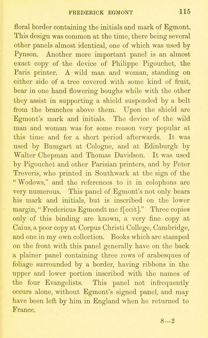 floral border containing the initials and mark of Egmont. This design was common at the time, there being several other panels almost identical, one of which was used by Pynson. Another more important panel is an almost exact copy of the device of Philippe Pigouchet, the Paris printer. A wild man and woman, standing on either side of a tree covered with some kind of fruit, bear in one hand flowering boughs while with the other they assist in supporting a shield suspended by a belt from the branches above them. Upon the shield are Egmont's mark and initials. The device of the wild man and woman was for some reason very popular at this time and for a short period afterwards. It was used by Bumgart at Cologne, and at Edinburgh by Walter Chepman and Thomas Davidson. It was used by Pigouchet and other Parisian printers, and by Peter Treveris, who printed in Southwark at the sign of the  Wodows, and the references to it in colophons are very numerous. This panel of Egmont's not only bears his mark and initials, but is inscribed on the lower margin, Fredericus Egmondt me f [ecit]. Three copies only of this binding are known, a very fine copy at Caius, a poor copy at Corpus Christi College, Cambridge, and one in my own collection. Books which are stamped on the front with this panel generally have on the back a plainer panel containing three rows of arabesques of foliage surrounded by a border, having ribbons in the upper and lower portion inscribed with the names of the four Evangelists. This panel not infrequently occurs alone, without Egmont's signed panel, and may have been left by him in England when he returned to France. 8—2