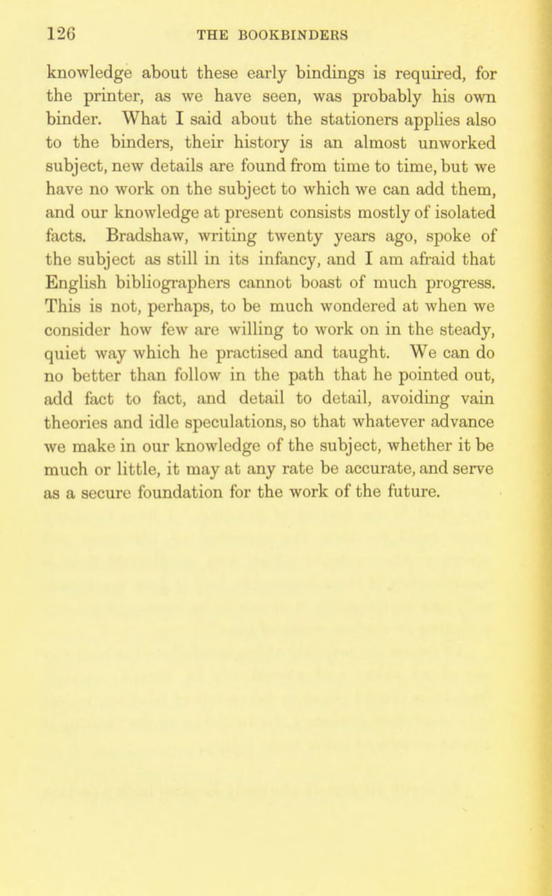 knowledge about these early bindings is required, for the printer, as we have seen, was probably his own binder. What I said about the stationers applies also to the binders, their history is an almost unworked subject, new details are found from time to time, but we have no work on the subject to which we can add them, and our knowledge at present consists mostly of isolated facts. Bradshaw, writing twenty years ago, spoke of the subject as still in its infancy, and I am afraid that English bibliographers cannot boast of much progress. This is not, perhaps, to be much wondered at when we consider how few are willing to work on in the steady, quiet way which he practised and taught. We can do no better than follow in the path that he pointed out, add fact to fact, and detail to detail, avoiding vain theories and idle speculations, so that whatever advance we make in our knowledge of the subject, whether it be much or little, it may at any rate be accurate, and serve as a secure foundation for the work of the future.