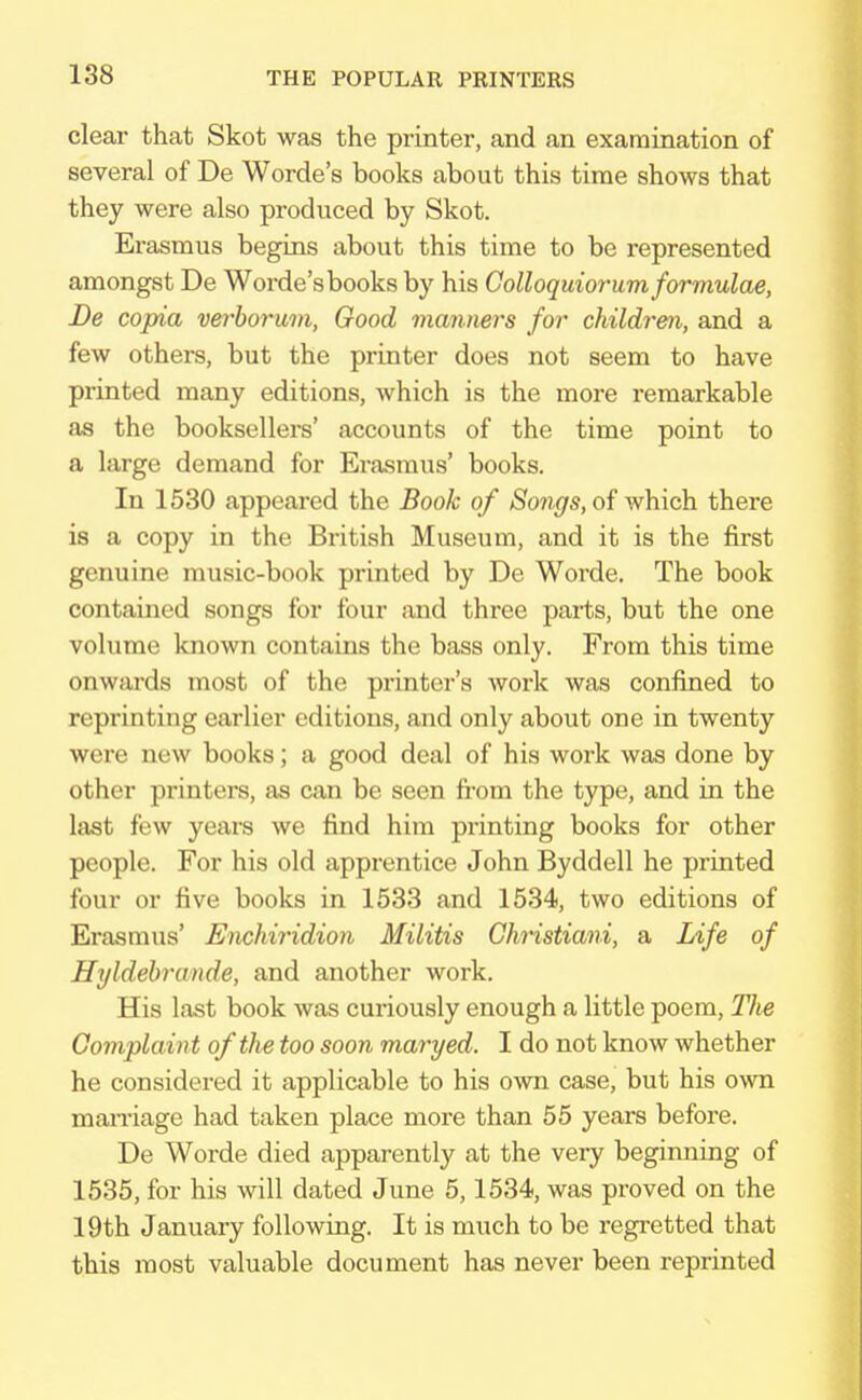 clear that Skot was the printer, and an examination of several of De Worde's books about this time shows that they were also produced by Skot. Erasmus begins about this time to be represented amongst De Worde's books by his Colloquiorum formulae, De copia verborum, Good manners for children, and a few others, but the printer does not seem to have printed many editions, Avhich is the more remarkable as the booksellers' accounts of the time point to a large demand for Erasmus' books. In 1530 appeared the Book of Songs, of which there is a copy in the British Museum, and it is the first genuine music-book printed by De Worde. The book contained songs for four and three parts, but the one volume known contains the bass only. From this time onwards most of the printer's work was confined to reprinting earlier editions, and only about one in twenty were new books; a good deal of his work was done by other printers, as can be seen from the type, and in the last few years we find him printing books for other people. For his old apprentice John Byddell he printed four or five books in 1533 and 1534, two editions of Erasmus' Enchiridion Militis Christiani, a Life of Hyldebrande, and another work. His last book was curiously enough a little poem, The Complaint of the too soon maryed. I do not know whether he considered it applicable to his own case, but his own marriage had taken place more than 55 years before. De Worde died apparently at the very beginning of 1535, for his will dated June 5,1534, was proved on the 19th January following. It is much to be regretted that this most valuable document has never been reprinted