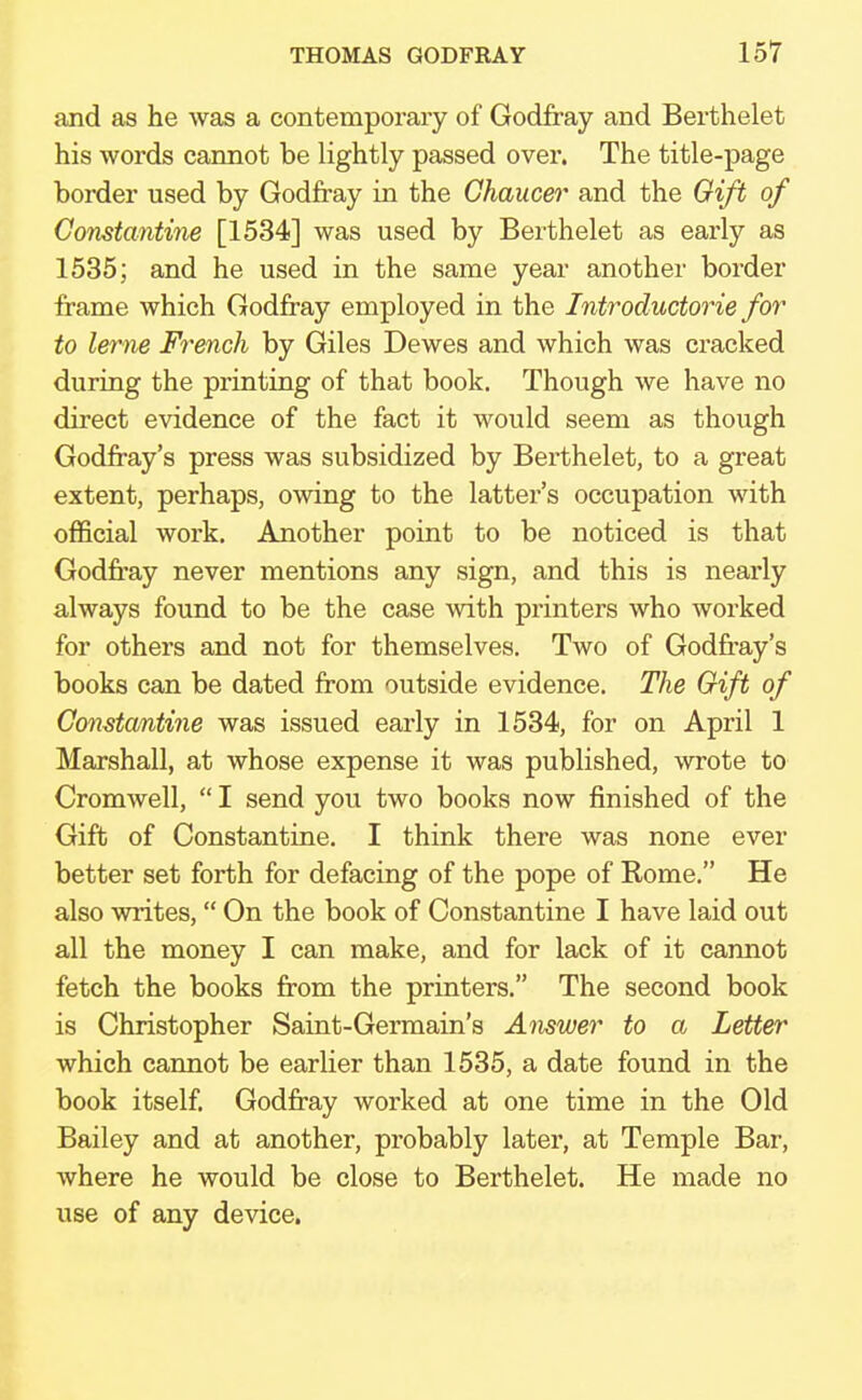 and as he was a contemporary of Godfray and Berthelet his words cannot be lightly passed over. The title-page border used by Godfray in the Chaucer and the Gift of Constantine [1534] was used by Berthelet as early as 1535; and he used in the same year another border frame which Godfray employed in the Introductorie for to lerne French by Giles Dewes and which was cracked during the printing of that book. Though we have no direct evidence of the fact it would seem as though Godfray's press was subsidized by Berthelet, to a great extent, perhaps, owing to the latter's occupation with official work. Another point to be noticed is that Godfray never mentions any sign, and this is nearly always found to be the case with printers who worked for others and not for themselves. Two of Godfrey's books can be dated from outside evidence. The Gift of Constantine was issued early in 1534, for on April 1 Marshall, at whose expense it was published, wrote to Cromwell,  I send you two books now finished of the Gift of Constantine. I think there was none ever better set forth for defacing of the pope of Rome. He also writes, On the book of Constantine I have laid out all the money I can make, and for lack of it cannot fetch the books from the printers. The second book is Christopher Saint-Germain's Answer to a Letter which cannot be earlier than 1535, a date found in the book itself. Godfray worked at one time in the Old Bailey and at another, probably later, at Temple Bar, where he would be close to Berthelet. He made no use of any device.