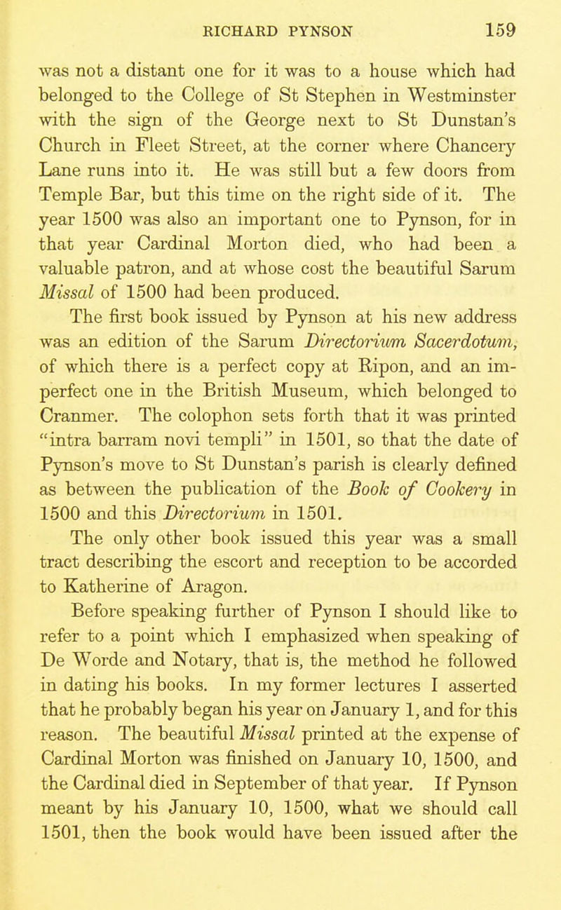 was not a distant one for it was to a house which had belonged to the College of St Stephen in Westminster with the sign of the George next to St Dunstan's Church in Fleet Street, at the corner where Chancery- Lane runs into it. He was still but a few doors from Temple Bar, but this time on the right side of it. The year 1500 was also an important one to Pynson, for in that year Cardinal Morton died, who had been a valuable patron, and at whose cost the beautiful Sarum Missal of 1500 had been produced. The first book issued by Pynson at his new address was an edition of the Sarum Directoriwm Sacerdotum, of which there is a perfect copy at Bipon, and an im- perfect one in the British Museum, which belonged to Cranmer. The colophon sets forth that it was printed intra barram novi templi in 1501, so that the date of Pynson's move to St Dunstan's parish is clearly defined as between the publication of the Book of Cookery in 1500 and this Directorium in 1501. The only other book issued this year was a small tract describing the escort and reception to be accorded to Katherine of Aragon. Before speaking further of Pynson I should like to refer to a point which I emphasized when speaking of De Worde and Notary, that is, the method he followed in dating his books. In my former lectures I asserted that he probably began his year on January 1, and for this reason. The beautiful Missal printed at the expense of Cardinal Morton was finished on January 10, 1500, and the Cardinal died in September of that year. If Pynson meant by his January 10, 1500, what we should call 1501, then the book would have been issued after the