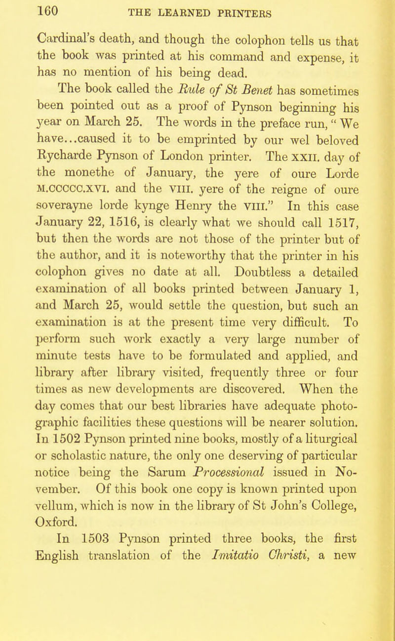 Cardinal's death, and though the colophon tells us that the book was printed at his command and expense, it has no mention of his being dead. The book called the Rule of St Benet has sometimes been pointed out as a proof of Pynson beginning his year on March 25. The words in the preface run,  We have...caused it to be emprinted by our wel beloved Rycharde Pynson of London printer. The xxn. day of the monethe of January, the yere of oure Lorde M.ccccc.xvi. and the vm. yere of the reigne of oure soverayne lorde kynge Hemy the vm. In this case January 22, 1516, is clearly what we should call 1517, but then the words are not those of the printer but of the author, and it is noteworthy that the printer in his colophon gives no date at all. Doubtless a detailed examination of all books printed between January 1, and March 25, would settle the question, but such an examination is at the present time very difficult. To perform such work exactly a very large number of minute tests have to be formulated and applied, and library after library visited, frequently three or four times as new developments are discovered. When the day comes that our best libraries have adequate photo- graphic facilities these questions will be nearer solution. In 1502 Pynson printed nine books, mostly of a liturgical or scholastic nature, the only one deserving of particular notice being the Sarum Processional issued in No- vember. Of this book one copy is known printed upon vellum, which is now in the library of St John's College, Oxford. In 1503 Pynson printed three books, the first English translation of the Imitatio Christi, a new