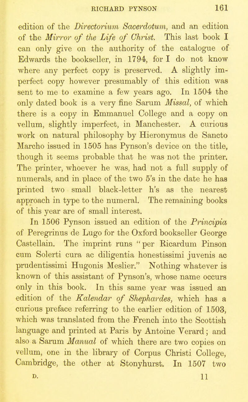 edition of the Directorium Sacerdotum, and an edition of the Mirror of the Life of Christ. This last book I can only give on the authority of the catalogue of Edwards the bookseller, in 1794, for I do not know where any perfect copy is preserved. A slightly im- perfect copy however presumably of this edition was sent to me to examine a few years ago. In 1504 the only dated book is a very fine Sarum Missal, of which there is a copy in Emmanuel College and a copy on vellum, slightly imperfect, in Manchester. A curious work on natural philosophy by Hieronymus de Sancto Marcho issued in 1505 has Pynson's device on the title, though it seems probable that he was not the printer. The printer, whoever he was, had not a full supply of numerals, and in place of the two 5's in the date he has printed two small black-letter h's as the nearest approach in type to the numeral. The remaining books of this year are of small interest. In 1506 Pynson issued an edition of the Principia of Peregrinus de Lugo for the Oxford bookseller George Castellain. The imprint runs per Ricardum Pinson cum Solerti cura ac diligentia honestissimi juvenis ac prudentissimi Hugonis Meslier. Nothing whatever is known of this assistant of Pynson's, whose name occurs only in this book. In this same year was issued an edition of the Kalendar of Shephardes, which has a curious preface referring to the earlier edition of 1503, which was translated from the French into the Scottish language and printed at Paris by Antoine Verard; and also a Sarum Manual of which there are two copies on vellum, one in the library of Corpus Christi College, Cambridge, the other at Stonyhurst. In 1507 two d. 11