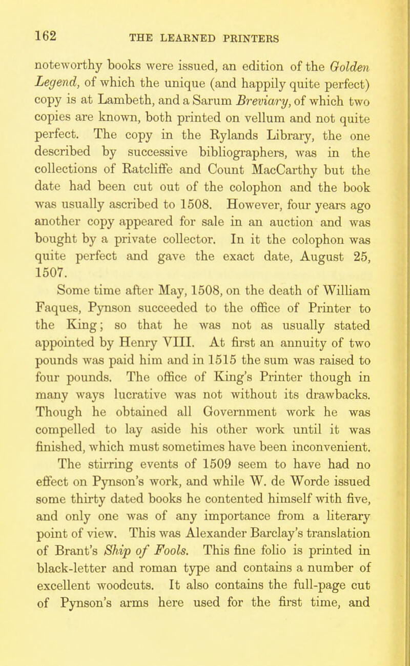 noteworthy books were issued, an edition of the Golden Legend, of which the unique (and happily quite perfect) copy is at Lambeth, and a Sarum Breviary, of which two copies are known, both printed on vellum and not quite perfect. The copy in the Rylands Library, the one described by successive bibliographers, was in the collections of Ratcliffe and Count MacCarthy but the date had been cut out of the colophon and the book was usually ascribed to 1508. However, four years ago another copy appeared for sale in an auction and was bought by a private collector. In it the colophon was quite perfect and gave the exact date, August 25, 1507. Some time after May, 1508, on the death of William Faques, Pynson succeeded to the office of Printer to the King; so that he was not as usually stated appointed by Henry VIII. At first an annuity of two pounds was paid him and in 1515 the sum was raised to four pounds. The office of King's Printer though in many ways lucrative was not without its drawbacks. Though he obtained all Government work he was compelled to lay aside his other work until it was finished, which must sometimes have been inconvenient. The stirring events of 1509 seem to have had no effect on Pynson's work, and while W. de Worde issued some thirty dated books he contented himself with five, and only one was of any importance from a literary point of view. This was Alexander Barclay's translation of Brant's Ship of Fools. This fine folio is printed in black-letter and roman type and contains a number of excellent woodcuts. It also contains the full-page cut of Pynson's arms here used for the first time, and