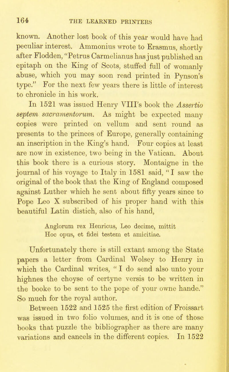 known. Another lost book of this year would have had peculiar interest. Ammonius wrote to Erasmus, shortly after Flodden, Petrus Carmelianus has just published an epitaph on the King of Scots, stuffed full of womanly abuse, which you may soon read printed in Pynson's type. For the next few years there is little of interest to chronicle in his work. In 1521 was issued Henry VIII's book the Assertio septem sacramentorum. As might be expected many copies were printed on vellum and sent round as presents to the princes of Europe, generally containing an inscription in the King's hand. Four copies at least are now in existence, two being in the Vatican. About this book there is a curious story. Montaigne in the journal of his voyage to Italy in 1581 said, I saw the original of the book that the King of England composed against Luther which he sent about fifty years since to Pope Leo X subscribed of his proper hand with this beautiful Latin distich, also of his hand, Anglorum rex Henricus, Leo decime, mittit Hoc opus, et fidei testem et amicitiae. Unfortunately there is still extant among the State papers a letter from Cardinal Wolsey to Henry in which the Cardinal writes,  I do send also unto your highnes the choyse of certyne versis to be written in the booke to be sent to the pope of your owne hande. So much for the royal author. Between 1522 and 1525 the first edition of Froissart was issued in two folio volumes, and it is one of those books that puzzle the bibliographer as there are many variations and cancels in the different copies. In 1522