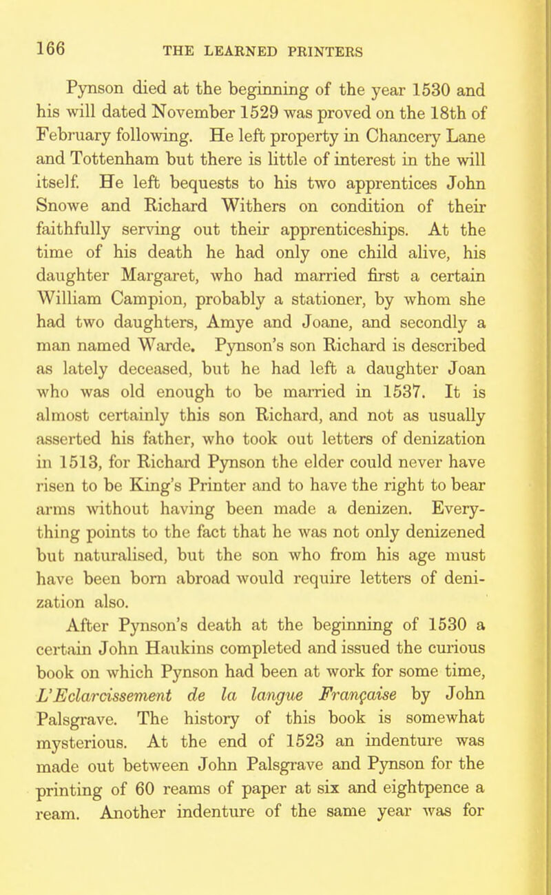 Pynson died at the beginning of the year 1530 and his will dated November 1529 was proved on the 18th of February following. He left property in Chancery Lane and Tottenham but there is little of interest in the will itself. He left bequests to his two apprentices John Snowe and Richard Withers on condition of their faithfully serving out their apprenticeships. At the time of his death he had only one child alive, his daughter Margaret, who had married first a certain William Campion, probably a stationer, by whom she had two daughters, Amye and Joane, and secondly a man named Warde. Pynson's son Richard is described as lately deceased, but he had left a daughter Joan who was old enough to be married in 1537. It is almost certainly this son Richard, and not as usually asserted his father, who took out letters of denization in 1513, for Richard Pynson the elder could never have risen to be King's Printer and to have the right to bear arms without having been made a denizen. Every- thing points to the fact that he was not only denizened but naturalised, but the son who from his age must have been born abroad would require letters of deni- zation also. After Pynson's death at the beginning of 1530 a certain John Haukins completed and issued the curious book on which Pynson had been at work for some time, L'Eclarcissement de la langue Frangaise by John Palsgrave. The history of this book is somewhat mysterious. At the end of 1523 an indenture was made out between John Palsgrave and Pynson for the printing of 60 reams of paper at six and eightpence a ream. Another indenture of the same year was for