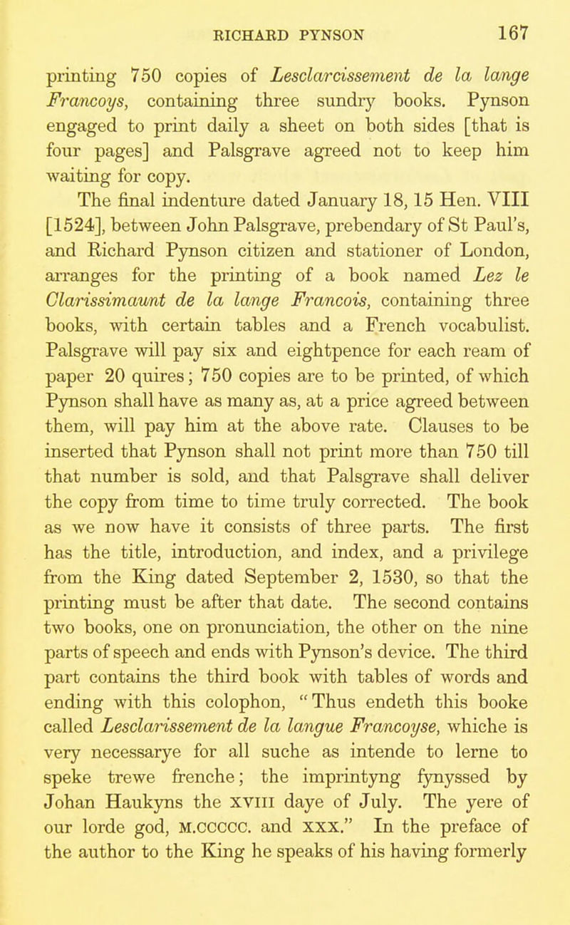 printing 750 copies of Lesclarcissement de la lange Francoys, containing three sundry books. Pynson engaged to print daily a sheet on both sides [that is four pages] and Palsgrave agreed not to keep him waiting for copy. The final indenture dated January 18,15 Hen. VIII [1524], between John Palsgrave, prebendary of St Paul's, and Richard Pynson citizen and stationer of London, arranges for the printing of a book named Lez le Clarissimaunt de la lange Francois, containing three books, with certain tables and a French vocabulist. Palsgrave will pay six and eightpence for each ream of paper 20 quires; 750 copies are to be printed, of which Pynson shall have as many as, at a price agreed between them, will pay him at the above rate. Clauses to be inserted that Pynson shall not print more than 750 till that number is sold, and that Palsgrave shall deliver the copy from time to time truly corrected. The book as we now have it consists of three parts. The first has the title, introduction, and index, and a privilege from the King dated September 2, 1530, so that the printing must be after that date. The second contains two books, one on pronunciation, the other on the nine parts of speech and ends with Pynson's device. The third part contains the third book with tables of words and ending with this colophon, Thus endeth this booke called Lesclarissement de la langue Francoyse, whiche is very necessarye for all suche as intende to lerne to speke trewe frenche; the imprintyng fynyssed by Johan Haukyns the XVIII daye of July. The yere of our lorde god, M.ccccc. and xxx. In the preface of the author to the King he speaks of his having formerly