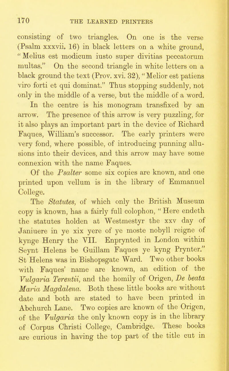 consisting of two triangles. On one is the verse (Psalm xxxvii. 16) in black letters on a white ground,  Melius est modicum iusto super divitias peccatorum multas. On the second triangle in white letters on a black ground the text (Prov. xvi. 32), Melior est patiens viro forti et qui dominat. Thus stopping suddenly, not only in the middle of a verse, but the middle of a word. In the centre is his monogram transfixed by an aiTow. The presence of this arrow is very puzzling, for it also plays an important part in the device of Richard Faques, William's successor. The early printers were very fond, where possible, of introducing punning allu- sions into their devices, and this arrow may have some connexion with the name Faques. Of the Psalter some six copies are known, and one printed upon vellum is in the library of Emmanuel College. The Statutes, of which only the British Museum copy is known, has a fairly full colophon,  Here endeth the statutes holden at Westmestyr the xxv day of Janiuere in ye xix yere of ye moste nobyll reigne of kynge Henry the VII. Enprynted in London within Seynt Helens be Guillam Faques ye kyng Prynter. St Helens was in Bishopsgate Ward. Two other books with Faques' name are known, an edition of the Vidgaria Terentii, and the homily of Origen, Be beata Maria Magdalena. Both these little books are without date and both are stated to have been printed in Abchurch Lane. Two copies are known of the Origen, of the Vulgaria the only known copy is in the library of Corpus Christi College, Cambridge. These books are curious in having the top part of the title cut in