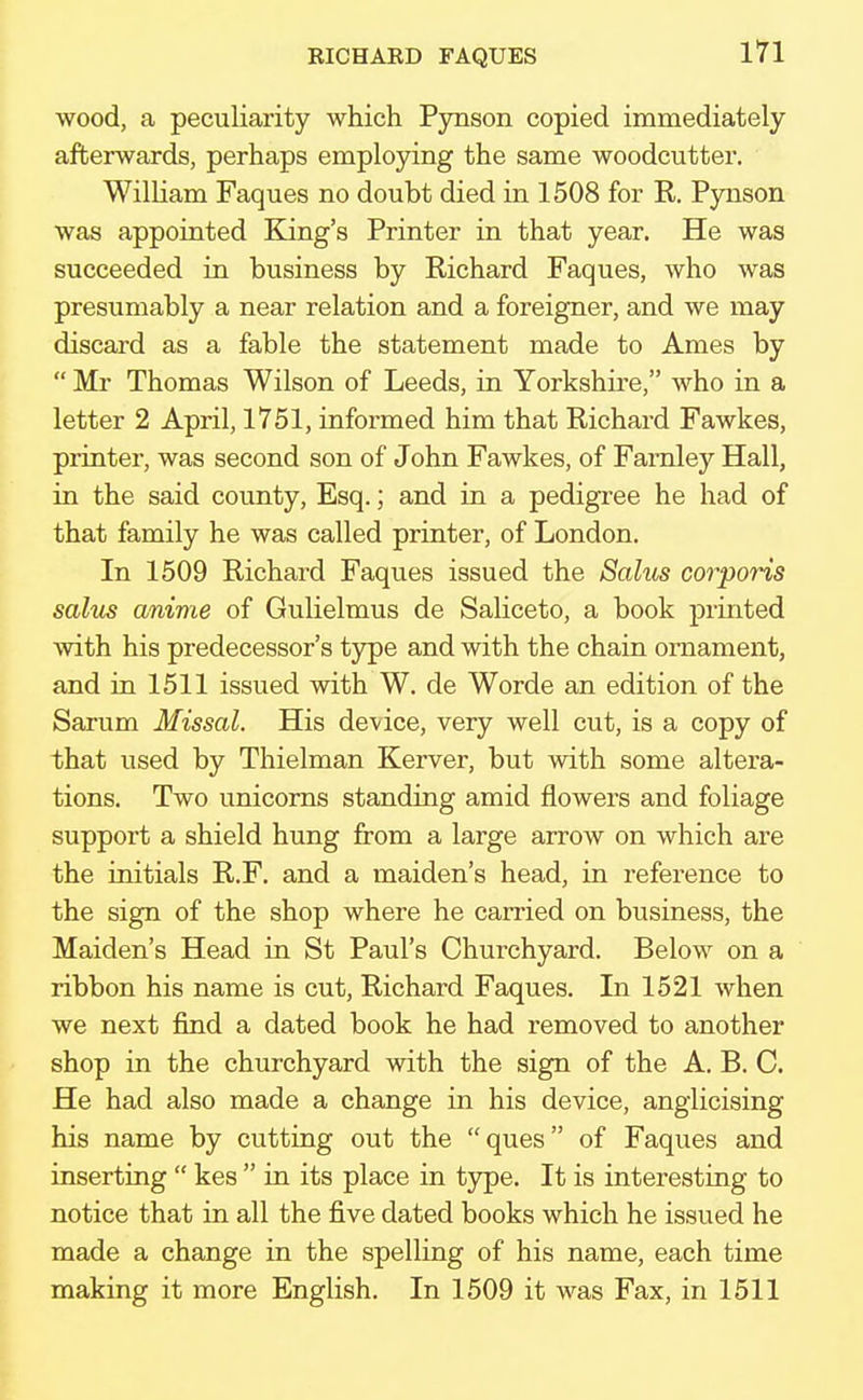 EICHARD FAQUES wood, a peculiarity which Pynson copied immediately afterwards, perhaps employing the same woodcutter. William Faques no doubt died in 1508 for R. Pynson was appointed King's Printer in that year. He was succeeded in business by Richard Faques, who was presumably a near relation and a foreigner, and we may discard as a fable the statement made to Ames by  Mr Thomas Wilson of Leeds, in Yorkshire, who in a letter 2 April, 1751, informed him that Richard Fawkes, printer, was second son of John Fawkes, of Farnley Hall, in the said county, Esq.; and in a pedigree he had of that family he was called printer, of London. In 1509 Richard Faques issued the Sahts corporis salus amine of Gulielmus de Saliceto, a book printed with his predecessor's type and with the chain ornament, and in 1511 issued with W. de Worde an edition of the Sarum Missal. His device, very well cut, is a copy of that used by Thielman Kerver, but with some altera- tions. Two unicorns standing amid flowers and foliage support a shield hung from a large arrow on which are the initials R.F. and a maiden's head, in reference to the sign of the shop where he carried on business, the Maiden's Head in St Paul's Churchyard. Below on a ribbon his name is cut, Richard Faques. In 1521 when we next find a dated book he had removed to another shop in the churchyard with the sign of the A. B. C. He had also made a change in his device, anglicising his name by cutting out the ques of Faques and inserting  kes  in its place in type. It is interesting to notice that in all the five dated books which he issued he made a change in the spelling of his name, each time making it more English. In 1509 it was Fax, in 1511