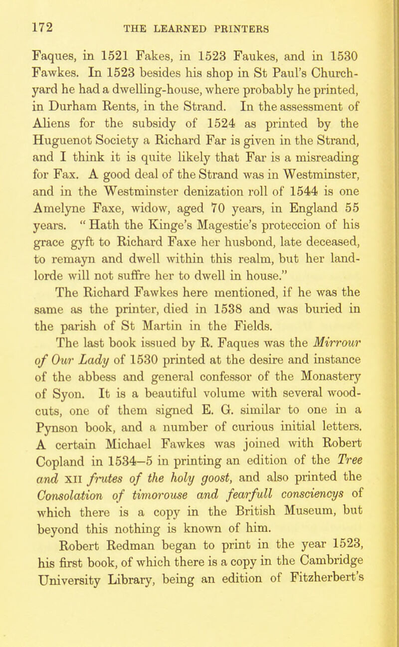 Faques, in 1521 Fakes, in 1523 Faukes, and in 1530 Fawkes. In 1523 besides his shop in St Paul's Church- yard he had a dwelling-house, where probably he printed, in Durham Rents, in the Strand. In the assessment of Aliens for the subsidy of 1524 as printed by the Huguenot Society a Richard Far is given in the Strand, and I think it is quite likely that Far is a misreading for Fax. A good deal of the Strand was in Westminster, and in the Westminster denization roll of 1544 is one Amelyne Faxe, widow, aged 70 years, in England 55 years.  Hath the Kinge's Magestie's proteccion of his grace gyft to Richard Faxe her husbond, late deceased, to remayn and dwell within this realm, but her land- lorde will not suffre her to dwell in house. The Richard Fawkes here mentioned, if he was the same as the printer, died in 1538 and was buried in the parish of St Martin in the Fields. The last book issued by R. Faques was the Mirrour of Our Lady of 1530 printed at the desire and instance of the abbess and general confessor of the Monastery of Syon. It is a beautiful volume with several wood- cuts, one of them signed E. G. similar to one in a Pynson book, and a number of curious initial letters. A certain Michael Fawkes was joined with Robert Copland in 1534-5 in printing an edition of the Tree and xii frutes of the holy goost, and also printed the Consolation of timorouse and fearfull consciencys of which there is a copy in the British Museum, but beyond this nothing is known of him. Robert Redman began to print in the year 1523, his first book, of which there is a copy in the Cambridge University Library, being an edition of Fitzherbert's