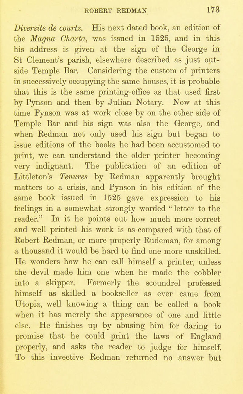 Diversite de courtz. His next dated book, an edition of the Magna Charta, was issued in 1525, and in this his address is given at the sign of the George in St Clement's parish, elsewhere described as just out- side Temple Bar. Considering the custom of printers in successively occupying the same houses, it is probable that this is the same printing-office as that used first by Pynson and then by Julian Notary. Now at this time Pynson was at work close by on the other side of Temple Bar and his sign was also the George, and when Kedman not only used his sign but began to issue editions of the books he had been accustomed to print, we can understand the older printer becoming veiy indignant. The publication of an edition of Littleton's Tenures by Redman apparently brought matters to a crisis, and Pynson in his edition of the same book issued in 1525 gave expression to his feelings in a somewhat strongly worded  letter to the reader. In it he points out how much more correct and well printed his work is as compared with that of Robert Redman, or more properly Rudeman, for among a thousand it would be hard to find one more unskilled. He wonders how he can call himself a printer, unless the devil made him one when he made the cobbler into a skipper. Formerly the scoundrel professed himself as skilled a bookseller as ever came from Utopia, well knowing a thing can be called a book when it has merely the appearance of one and little else. He finishes up by abusing him for daring to promise that he could print the laws of England properly, and asks the reader to judge for himself. To this invective Redman returned no answer but