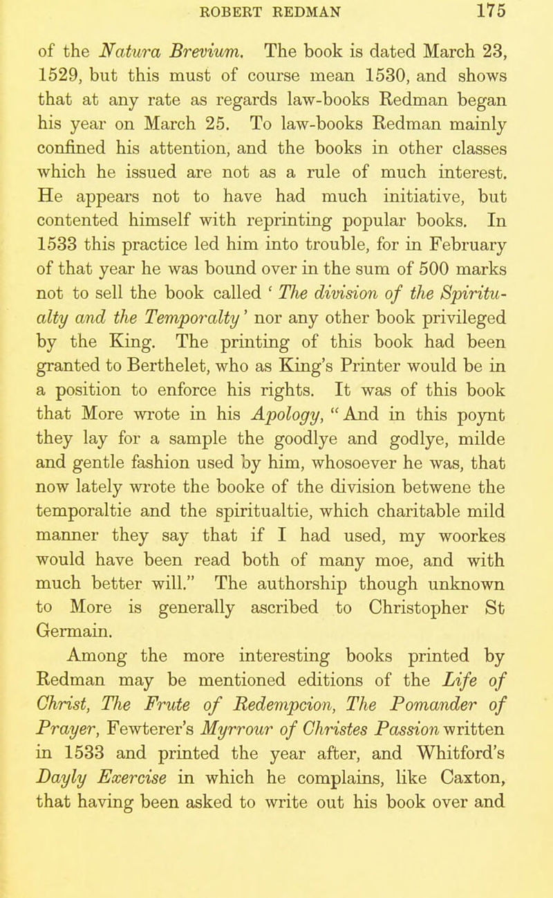 of the Natura Brevium. The book is dated March 23, 1529, but this must of course mean 1530, and shows that at any rate as regards law-books Redman began his year on March 25. To law-books Redman mainly confined his attention, and the books in other classes which he issued are not as a rule of much interest. He appears not to have had much initiative, but contented himself with reprinting popular books. In 1533 this practice led him into trouble, for in February of that year he was bound over in the sum of 500 marks not to sell the book called ' The division of the Spiritu- alty and the Temporalty' nor any other book privileged by the King. The printing of this book had been granted to Berthelet, who as King's Printer would be in a position to enforce his rights. It was of this book that More wrote in his Apology, And in this poynt they lay for a sample the goodlye and godlye, milde and gentle fashion used by him, whosoever he was, that now lately wrote the booke of the division betwene the temporaltie and the spiritualtie, which charitable mild manner they say that if I had used, my woorkes would have been read both of many moe, and with much better will. The authorship though unknown to More is generally ascribed to Christopher St Germain. Among the more interesting books printed by Redman may be mentioned editions of the Life of Christ, Hie Frute of Redempcion, The Pomander of Prayer, Fewterer's Myrrour of Christes Passion written in 1533 and printed the year after, and Whitford's Bayly Exercise in which he complains, like Caxton, that having been asked to write out his book over and