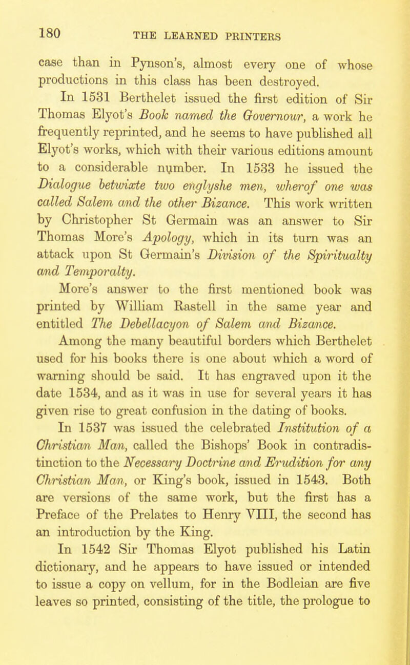 case than in Pynson's, almost every one of whose productions in this class has been destroyed. In 1531 Berthelet issued the first edition of Sir Thomas Elyot's Book named the Governour, a work he frequently reprinted, and he seems to have published all Elyot's works, which with their various editions amount to a considerable number. In 1533 he issued the Dialogue betwixte two mglyshe men, wherof one was called Salem and the other Bizance. This work written by Christopher St Germain was an answer to Sir Thomas More's Apology, which in its turn was an attack upon St Germain's Division of the Spiritualty and Temporalty. More's answer to the first mentioned book was printed by William Rastell in the same year and entitled The Debellacyon of Salem and Bizance. Among the many beautiful borders which Berthelet used for his books there is one about which a word of warning should be said. It has engraved upon it the date 1534, and as it was in use for several years it has given rise to great confusion in the dating of books. In 1537 was issued the celebrated Institution of a Christian Man, called the Bishops' Book in contradis- tinction to the Necessary Doctrine and Erudition for any Christian Man, or King's book, issued in 1543. Both are versions of the same work, but the first has a Preface of the Prelates to Henry VIII, the second has an introduction by the King. In 1542 Sir Thomas Elyot published his Latin dictionary, and he appears to have issued or intended to issue a copy on vellum, for in the Bodleian are five leaves so printed, consisting of the title, the prologue to