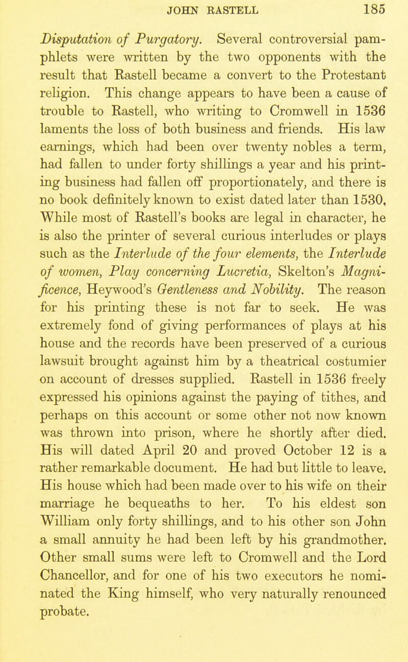 Disputation of Purgatory. Several controversial pam- phlets were written by the two opponents with the result that Rastell became a convert to the Protestant religion. This change appears to have been a cause of trouble to Rastell, who writing to Cromwell in 1536 laments the loss of both business and friends. His law earnings, which had been over twenty nobles a term, had fallen to under forty shillings a year and his print- ing business had fallen off proportionately, and there is no book definitely known to exist dated later than 1530, While most of Rastell's books are legal in character, he is also the printer of several curious interludes or plays such as the Interlude of the four elements, the Interlude of luomen, Play concerning Lucretia, Skelton's Magni- ficence, Heywoocl's Gentleness and Nobility. The reason for his printing these is not far to seek. He was extremely fond of giving performances of plays at his house and the records have been preserved of a curious lawsuit brought against him by a theatrical costumier on account of dresses supplied. Rastell in 1536 freely expressed his opinions against the paying of tithes, and perhaps on this account or some other not now known was thrown into prison, where he shortly after died. His will dated April 20 and proved October 12 is a rather remarkable document. He had but little to leave. His house which had been made over to his wife on their marriage he bequeaths to her. To his eldest son William only forty shillings, and to his other son John a small annuity he had been left by his grandmother. Other small sums were left to Cromwell and the Lord Chancellor, and for one of his two executors he nomi- nated the King himself, who very naturally renounced probate.