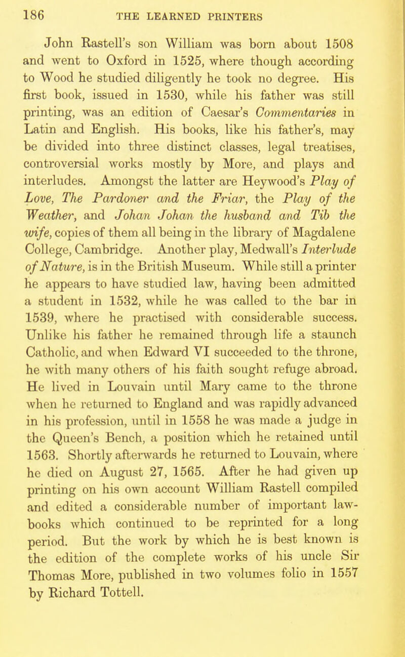 John Rastell's son William was born about 1508 and went to Oxford in 1525, where though according to Wood he studied diligently he took no degree. His first book, issued in 1530, while his father was still printing, was an edition of Caesar's Commentaries in Latin and English. His books, like his father's, may be divided into three distinct classes, legal treatises, controversial works mostly by More, and plays and interludes. Amongst the latter are Heywood's Play of Love, The Pardoner and the Friar, the Play of the Weather, and Johan Johan the husband and Tib tJie wife, copies of them all being in the library of Magdalene College, Cambridge. Another play, Medwall's Interlude of Na ture, is in the British Museum. While still a printer he appears to have studied law, having been admitted a student in 1532, while he was called to the bar in 1539, where he practised with considerable success. Unlike his father he remained through life a staunch Catholic, and when Edward VI succeeded to the throne, he with many others of his faith sought refuge abroad. He lived in Louvain until Mary came to the throne when he returned to England and was rapidly advanced in his profession, until in 1558 he was made a judge in the Queen's Bench, a position which he retained until 1563. Shortly afterwards he returned to Louvain, where he died on August 27, 1565. After he had given up printing on his own account William Rastell compiled and edited a considerable number of important law- books which continued to be reprinted for a long period. But the work by which he is best known is the edition of the complete works of his uncle Sir Thomas More, published in two volumes folio in 1557 by Richard Tottell.