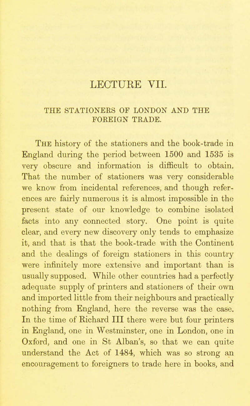 THE STATIONERS OF LONDON AND THE FOREIGN TRADE. The history of the stationers and the book-trade in England during the period between 1500 and 1535 is very obscure and information is difficult to obtain. That the number of stationers was very considerable we know from incidental references, and though refer- ences are fairly numerous it is almost impossible in the present state of our knowledge to combine isolated facts into any connected story. One point is quite clear, and every new discovery only tends to emphasize it, and that is that the book-trade with the Continent and the dealings of foreign stationers in this country were infinitely more extensive and important than is usually supposed. While other countries had a perfectly adequate supply of printers and stationers of their own and imported little from their neighbours and practically nothing from England, here the reverse was the case. In the time of Richard III there were but four printers in England, one in Westminster, one in London, one in Oxford, and one in St Alban's, so that we can quite understand the Act of 1484, which was so strong an encouragement to foreigners to trade here in books, and