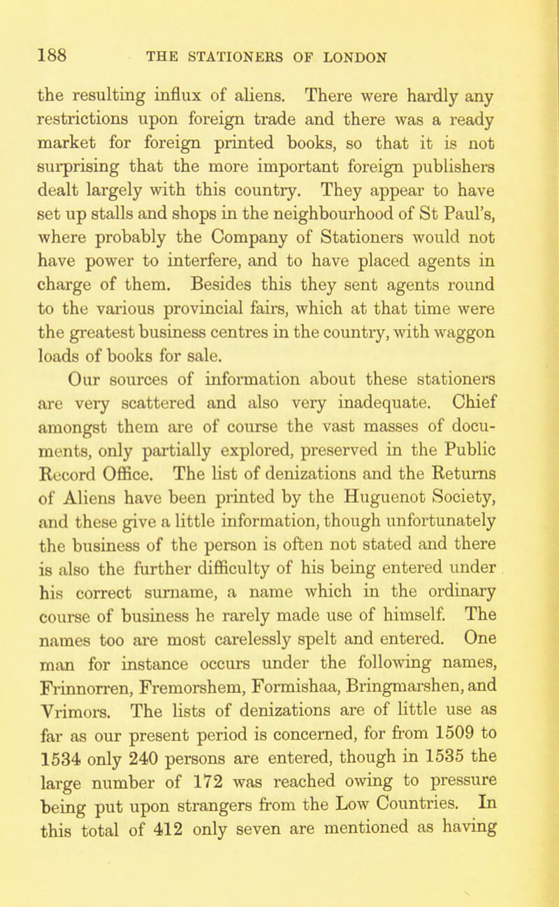the resulting influx of aliens. There were hardly any restrictions upon foreign trade and there was a ready market for foreign printed books, so that it is not surprising that the more important foreign publishers dealt largely with this country. They appear to have set up stalls and shops in the neighbourhood of St Paul's, where probably the Company of Stationers would not have power to interfere, and to have placed agents in charge of them. Besides this they sent agents round to the various provincial fairs, which at that time were the greatest business centres in the country, with waggon loads of books for sale. Our sources of information about these stationers are very scattered and also very inadequate. Chief amongst them are of course the vast masses of docu- ments, only partially explored, preserved in the Public Record Office. The list of denizations and the Returns of Aliens have been printed by the Huguenot Society, and these give a little information, though unfortunately the business of the person is often not stated and there is also the further difficulty of his being entered under his correct surname, a name which in the ordinary course of business he rarely made use of himself. The names too are most carelessly spelt and entered. One man for instance occurs under the following names, Frinnorren, Fremorshem, Formishaa, Bringmarshen, and Vrimors. The lists of denizations are of little use as far as our present period is concerned, for from 1509 to 1534 only 240 persons are entered, though in 1535 the large number of 172 was reached owing to pressure being put upon strangers from the Low Countries. In this total of 412 only seven are mentioned as having