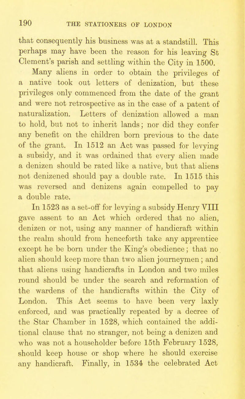 that consequently his business was at a standstill. This perhaps may have been the reason for his leaving St Clement's parish and settling within the City in 1500. Many aliens in order to obtain the privileges of a native took out letters of denization, but these privileges only commenced from the date of the grant and were not retrospective as in the case of a patent of naturalization. Letters of denization allowed a man to hold, but not to inherit lands; nor did they confer any benefit on the children bom previous to the date of the grant. In 1512 an Act was passed for levying a subsidy, and it was ordained that every alien made a denizen should be rated like a native, but that aliens not denizened should pay a double rate. In 1515 this was reversed and denizens again compelled to pay a double rate. In 1523 as a set-off for levying a subsidy Henry VIII gave assent to an Act which ordered that no alien, denizen or not, using any manner of handicraft within the realm should from henceforth take any apprentice except he be born under the King's obedience; that no alien should keep more than two alien journeymen; and that aliens using handicrafts in London and two miles round should be under the search and reformation of the wardens of the handicrafts within the City of London. This Act seems to have been very laxly enforced, and was practically repeated by a decree of the Star Chamber in 1528, which contained the addi- tional clause that no stranger, not being a denizen and who was not a householder before 15th February 1528, should keep house or shop where he should exercise any handicraft. Finally, in 1534 the celebrated Act